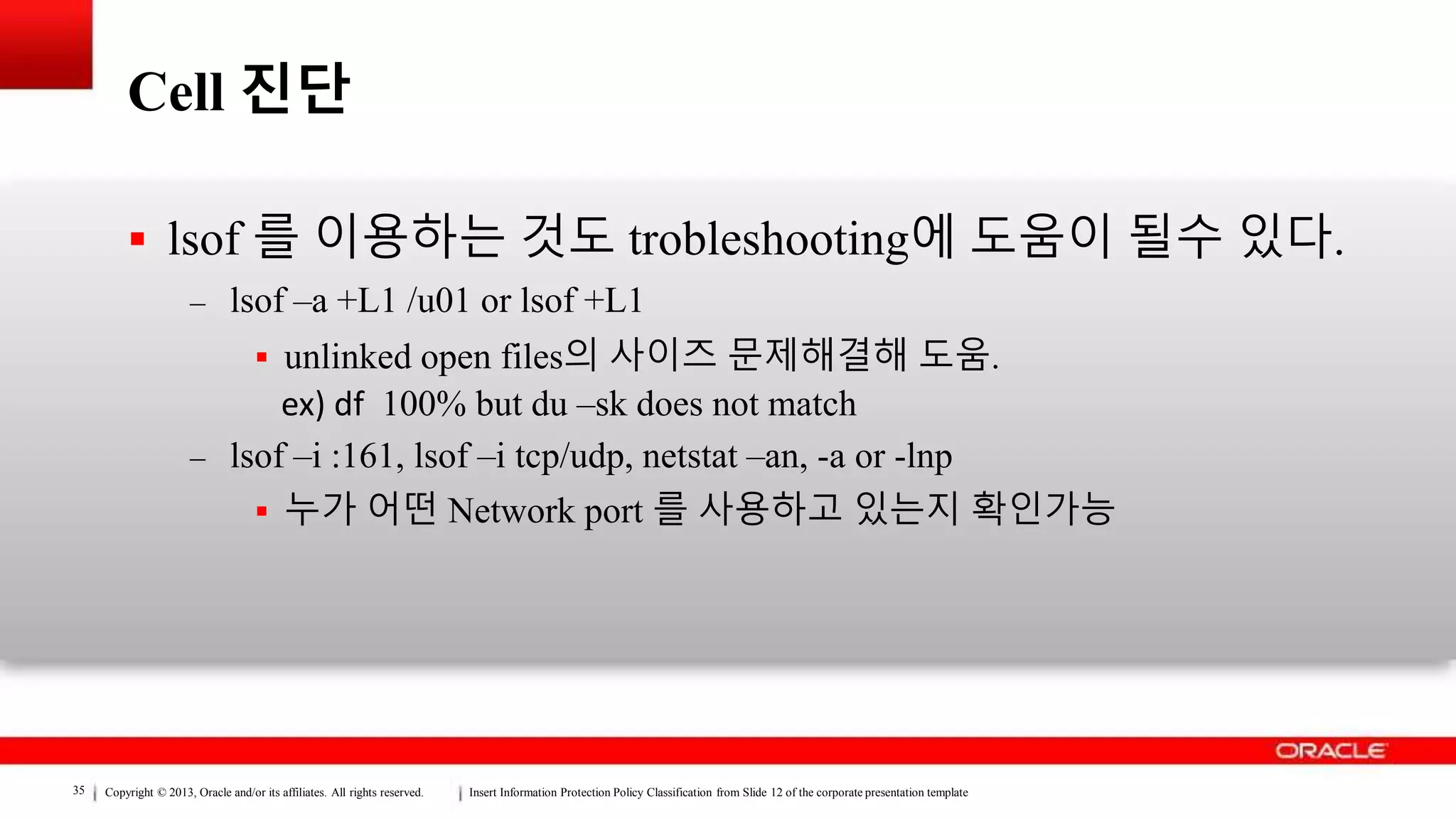 Copyright © 2013, Oracle and/or its affiliates. All rights reserved. Insert Information Protection Policy Classification from Slide 12 of the corporate presentation template35
Cell 진단
 lsof 를 이용하는 것도 trobleshooting에 도움이 될수 있다.
– lsof –a +L1 /u01 or lsof +L1
 unlinked open files의 사이즈 문제해결해 도움.
ex) df 100% but du –sk does not match
– lsof –i :161, lsof –i tcp/udp, netstat –an, -a or -lnp
 누가 어떤 Network port 를 사용하고 있는지 확인가능
 