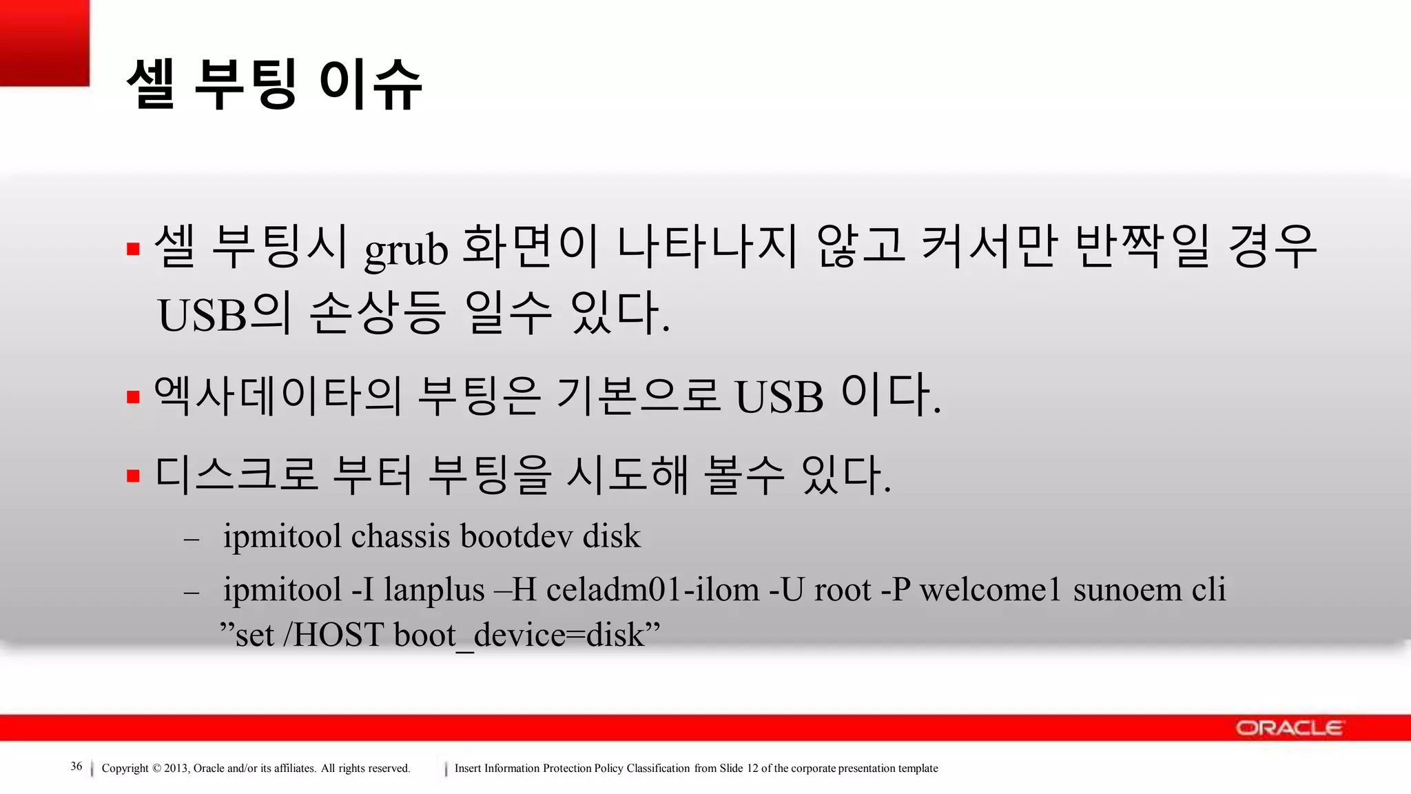 Copyright © 2013, Oracle and/or its affiliates. All rights reserved. Insert Information Protection Policy Classification from Slide 12 of the corporate presentation template36
셀 부팅 이슈
 셀 부팅시 grub 화면이 나타나지 않고 커서만 반짝일 경우
USB의 손상등 일수 있다.
 엑사데이타의 부팅은 기본으로 USB 이다.
 디스크로 부터 부팅을 시도해 볼수 있다.
– ipmitool chassis bootdev disk
– ipmitool -I lanplus –H celadm01-ilom -U root -P welcome1 sunoem cli
”set /HOST boot_device=disk”
 