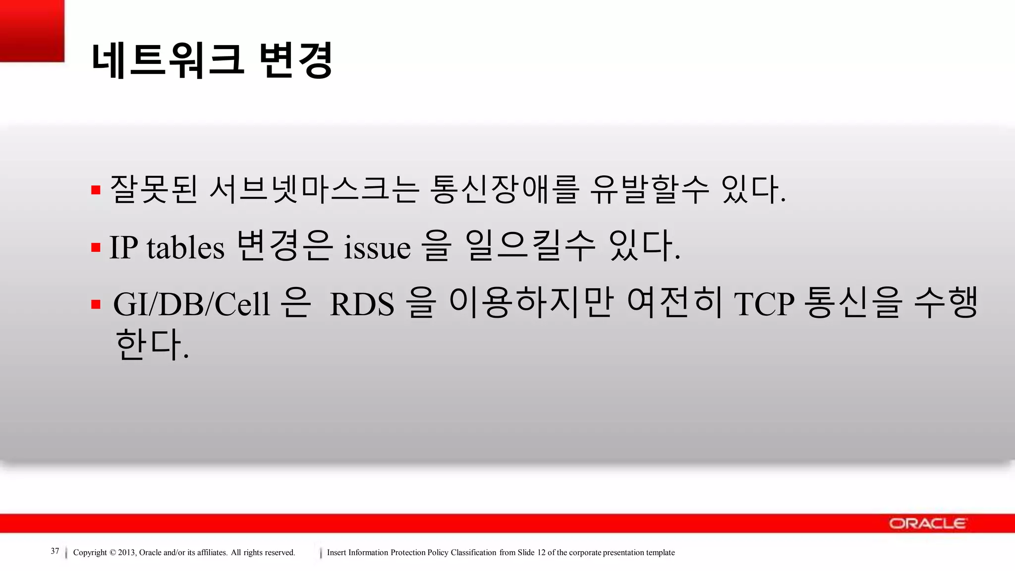 Copyright © 2013, Oracle and/or its affiliates. All rights reserved. Insert Information Protection Policy Classification from Slide 12 of the corporate presentation template37
네트워크 변경
 잘못된 서브넷마스크는 통신장애를 유발할수 있다.
 IP tables 변경은 issue 을 일으킬수 있다.
 GI/DB/Cell 은 RDS 을 이용하지만 여전히 TCP 통신을 수행
한다.
 