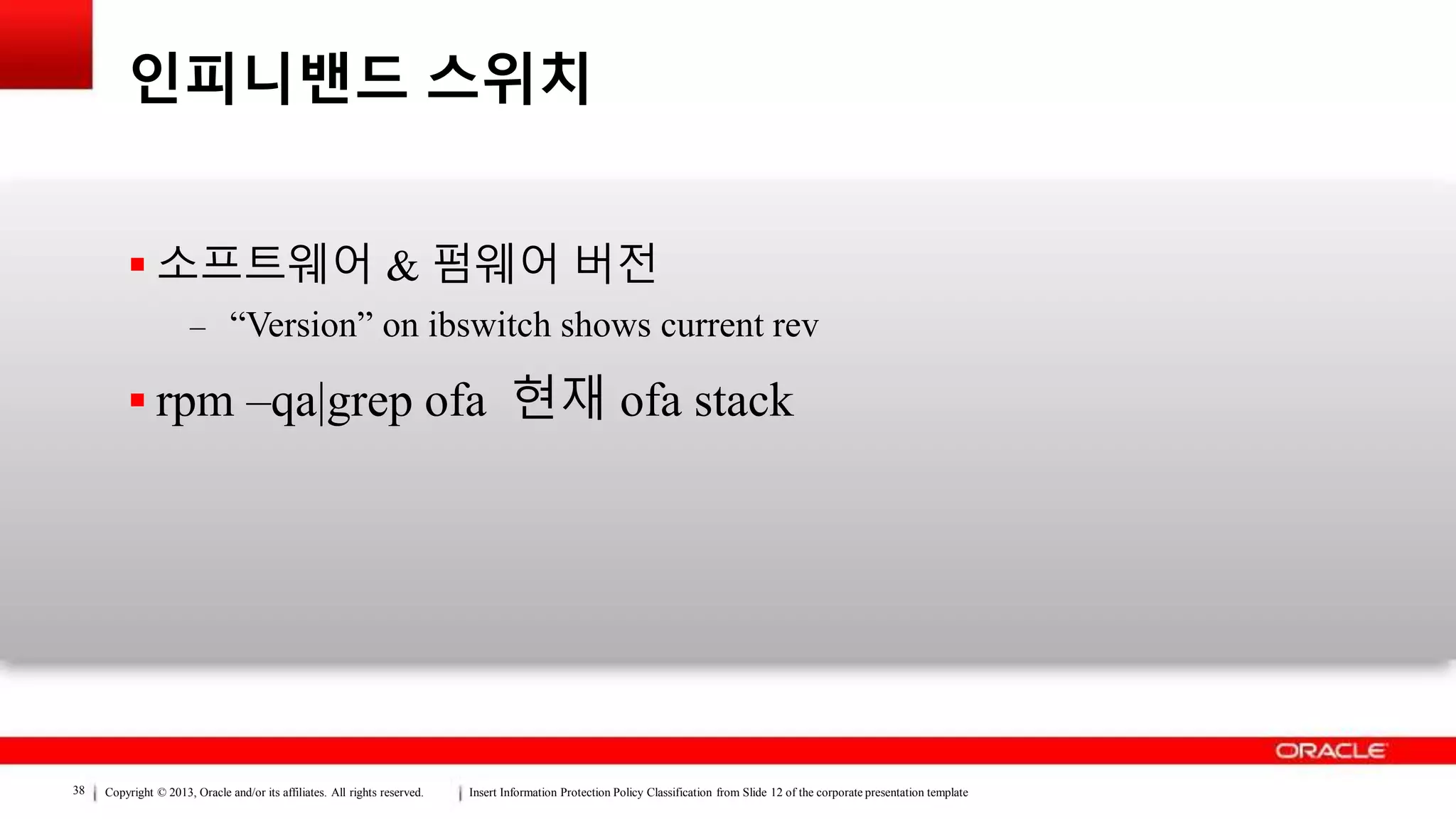Copyright © 2013, Oracle and/or its affiliates. All rights reserved. Insert Information Protection Policy Classification from Slide 12 of the corporate presentation template38
인피니밴드 스위치
 소프트웨어 & 펌웨어 버전
– “Version” on ibswitch shows current rev
 rpm –qa|grep ofa 현재 ofa stack
 