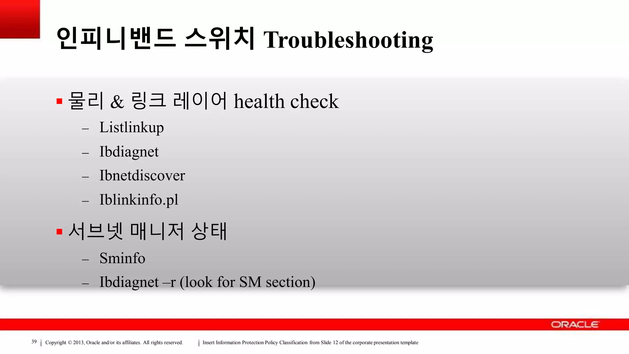 Copyright © 2013, Oracle and/or its affiliates. All rights reserved. Insert Information Protection Policy Classification from Slide 12 of the corporate presentation template39
인피니밴드 스위치 Troubleshooting
 물리 & 링크 레이어 health check
– Listlinkup
– Ibdiagnet
– Ibnetdiscover
– Iblinkinfo.pl
 서브넷 매니저 상태
– Sminfo
– Ibdiagnet –r (look for SM section)
 