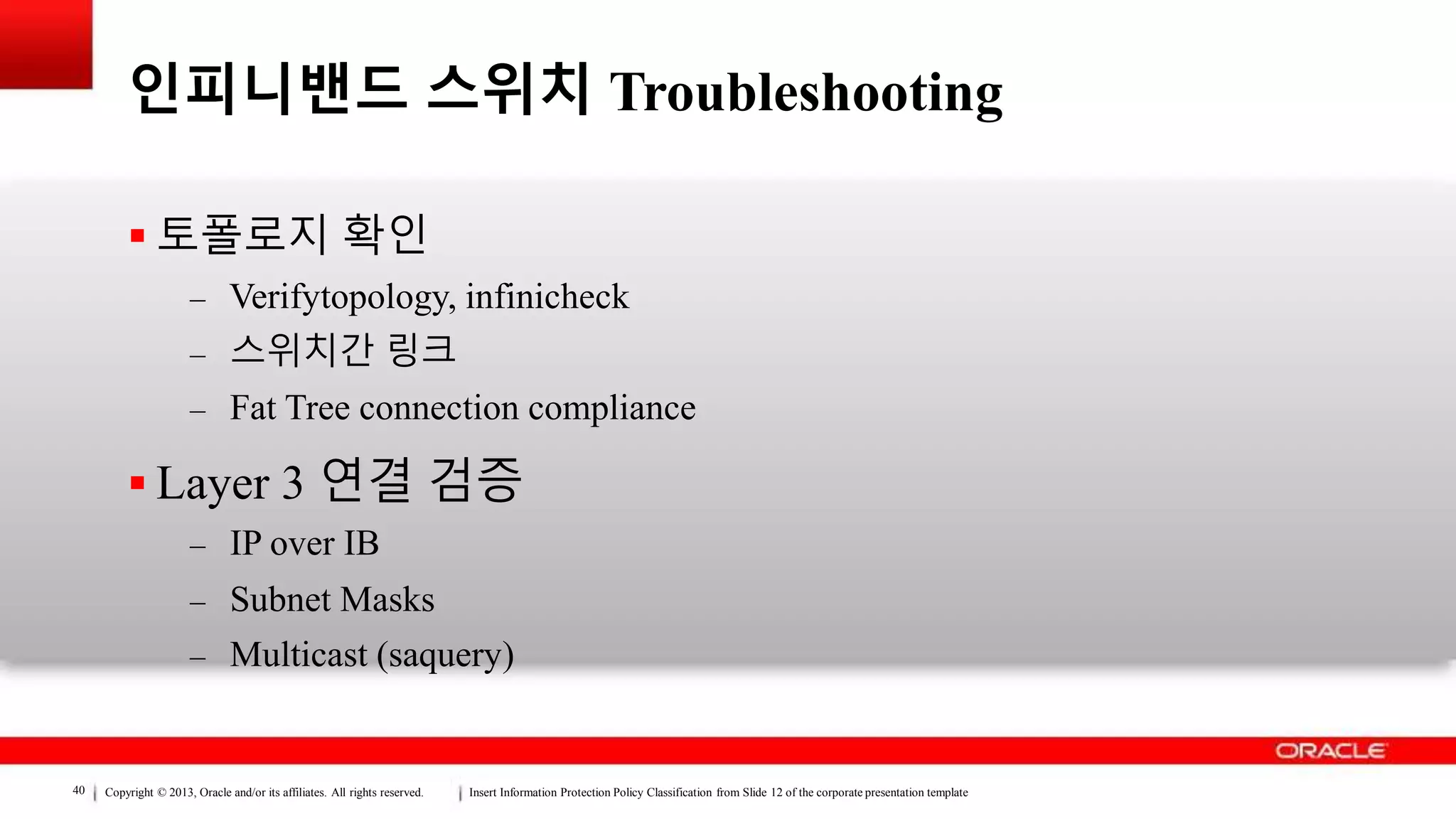 Copyright © 2013, Oracle and/or its affiliates. All rights reserved. Insert Information Protection Policy Classification from Slide 12 of the corporate presentation template40
인피니밴드 스위치 Troubleshooting
 토폴로지 확인
– Verifytopology, infinicheck
– 스위치간 링크
– Fat Tree connection compliance
 Layer 3 연결 검증
– IP over IB
– Subnet Masks
– Multicast (saquery)
 