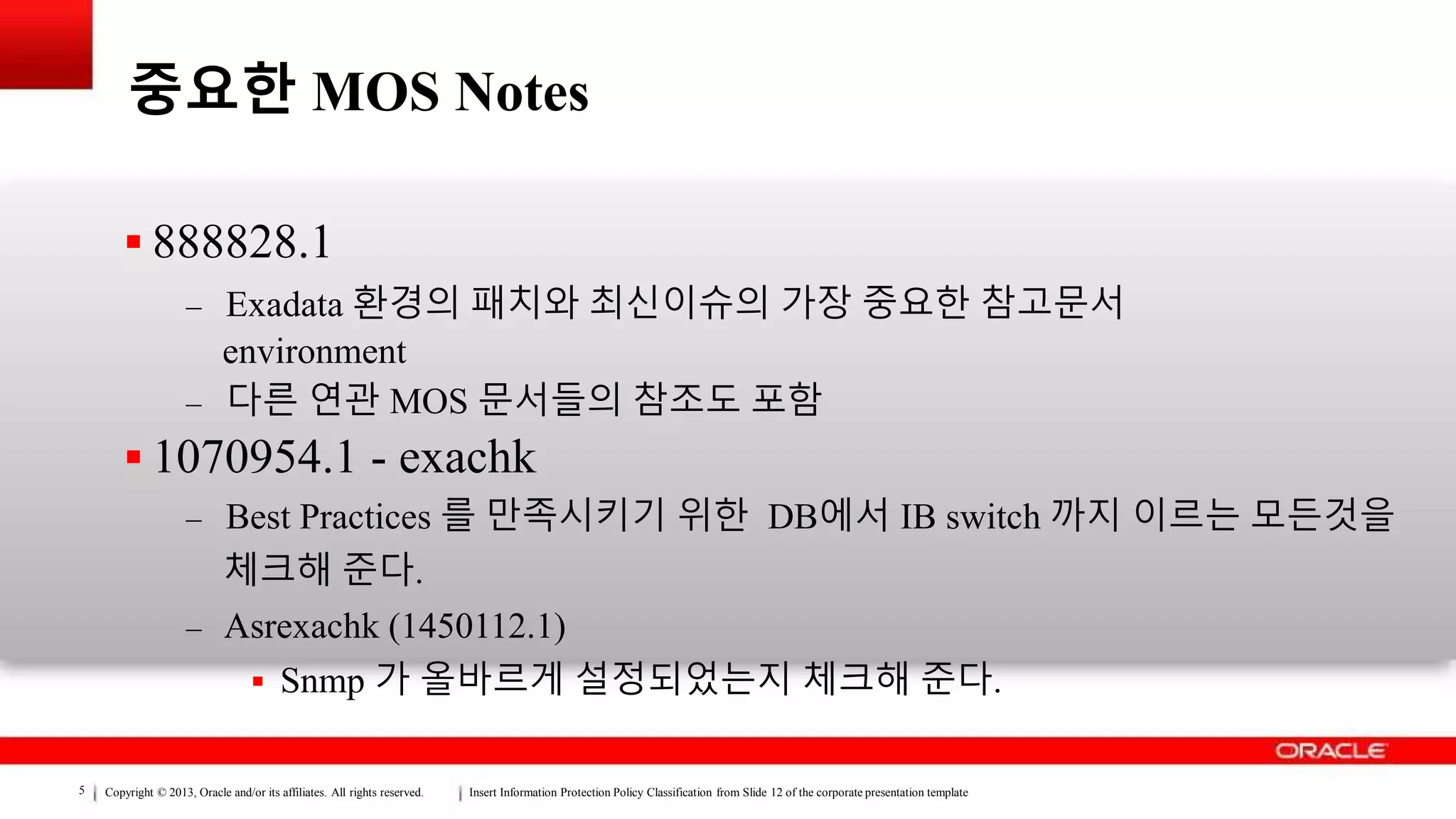 Copyright © 2013, Oracle and/or its affiliates. All rights reserved. Insert Information Protection Policy Classification from Slide 12 of the corporate presentation template5
중요한 MOS Notes
 888828.1
– Exadata 환경의 패치와 최신이슈의 가장 중요한 참고문서
environment
– 다른 연관 MOS 문서들의 참조도 포함
 1070954.1 - exachk
– Best Practices 를 만족시키기 위한 DB에서 IB switch 까지 이르는 모든것을
체크해 준다.
– Asrexachk (1450112.1)
 Snmp 가 올바르게 설정되었는지 체크해 준다.
 