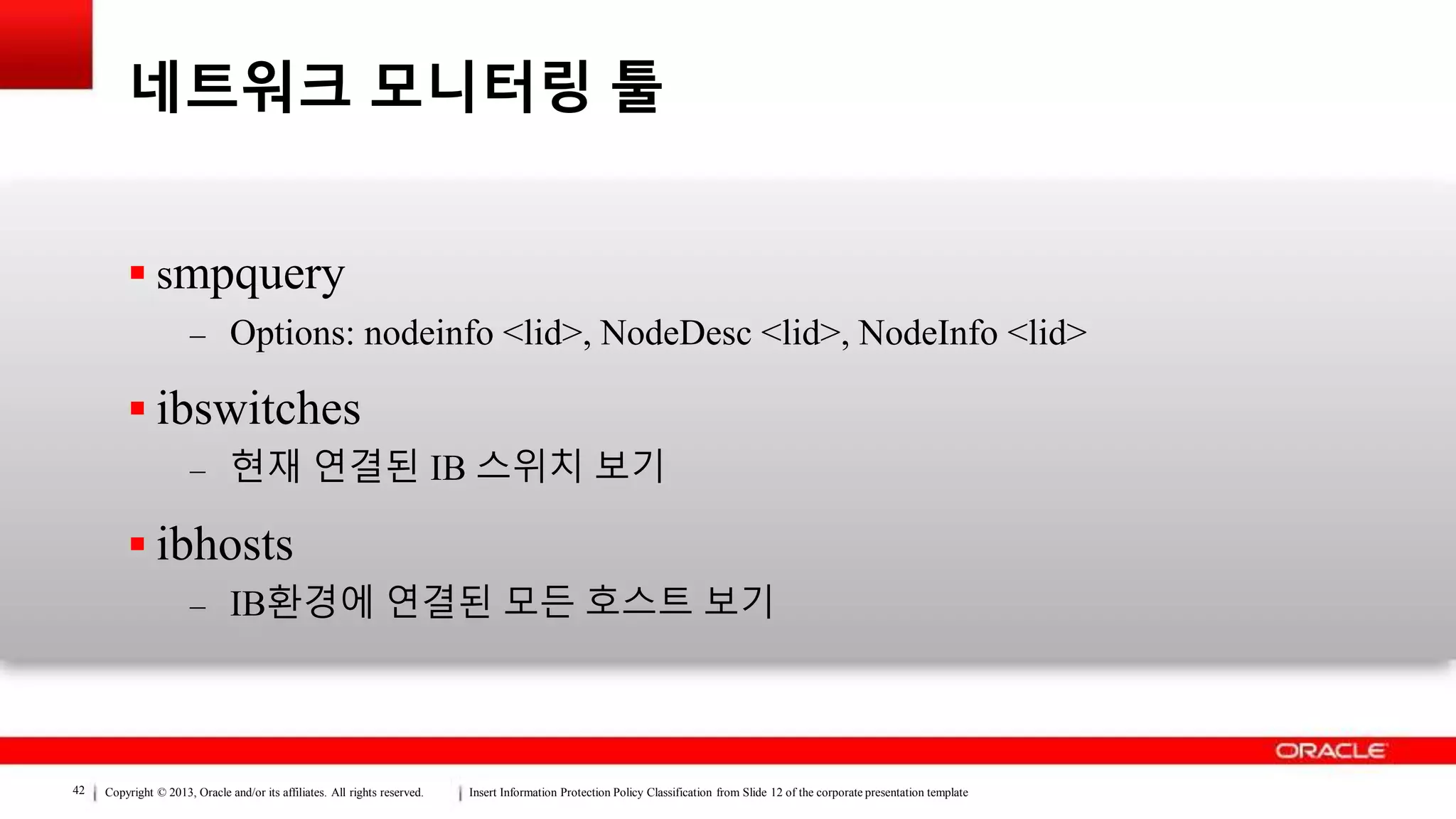 Copyright © 2013, Oracle and/or its affiliates. All rights reserved. Insert Information Protection Policy Classification from Slide 12 of the corporate presentation template42
네트워크 모니터링 툴
 smpquery
– Options: nodeinfo <lid>, NodeDesc <lid>, NodeInfo <lid>
 ibswitches
– 현재 연결된 IB 스위치 보기
 ibhosts
– IB환경에 연결된 모든 호스트 보기
 