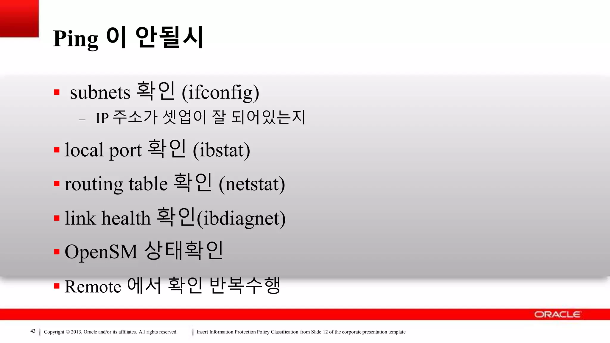 Copyright © 2013, Oracle and/or its affiliates. All rights reserved. Insert Information Protection Policy Classification from Slide 12 of the corporate presentation template43
Ping 이 안될시
 subnets 확인 (ifconfig)
– IP 주소가 셋업이 잘 되어있는지
 local port 확인 (ibstat)
 routing table 확인 (netstat)
 link health 확인(ibdiagnet)
 OpenSM 상태확인
 Remote 에서 확인 반복수행
 