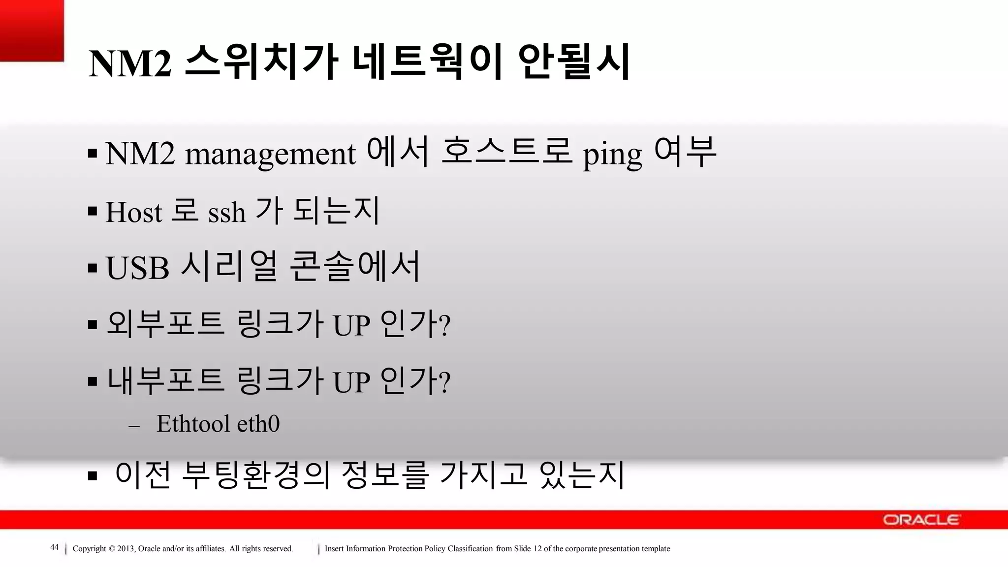 Copyright © 2013, Oracle and/or its affiliates. All rights reserved. Insert Information Protection Policy Classification from Slide 12 of the corporate presentation template44
NM2 스위치가 네트웍이 안될시
 NM2 management 에서 호스트로 ping 여부
 Host 로 ssh 가 되는지
 USB 시리얼 콘솔에서
 외부포트 링크가 UP 인가?
 내부포트 링크가 UP 인가?
– Ethtool eth0
 이전 부팅환경의 정보를 가지고 있는지
 