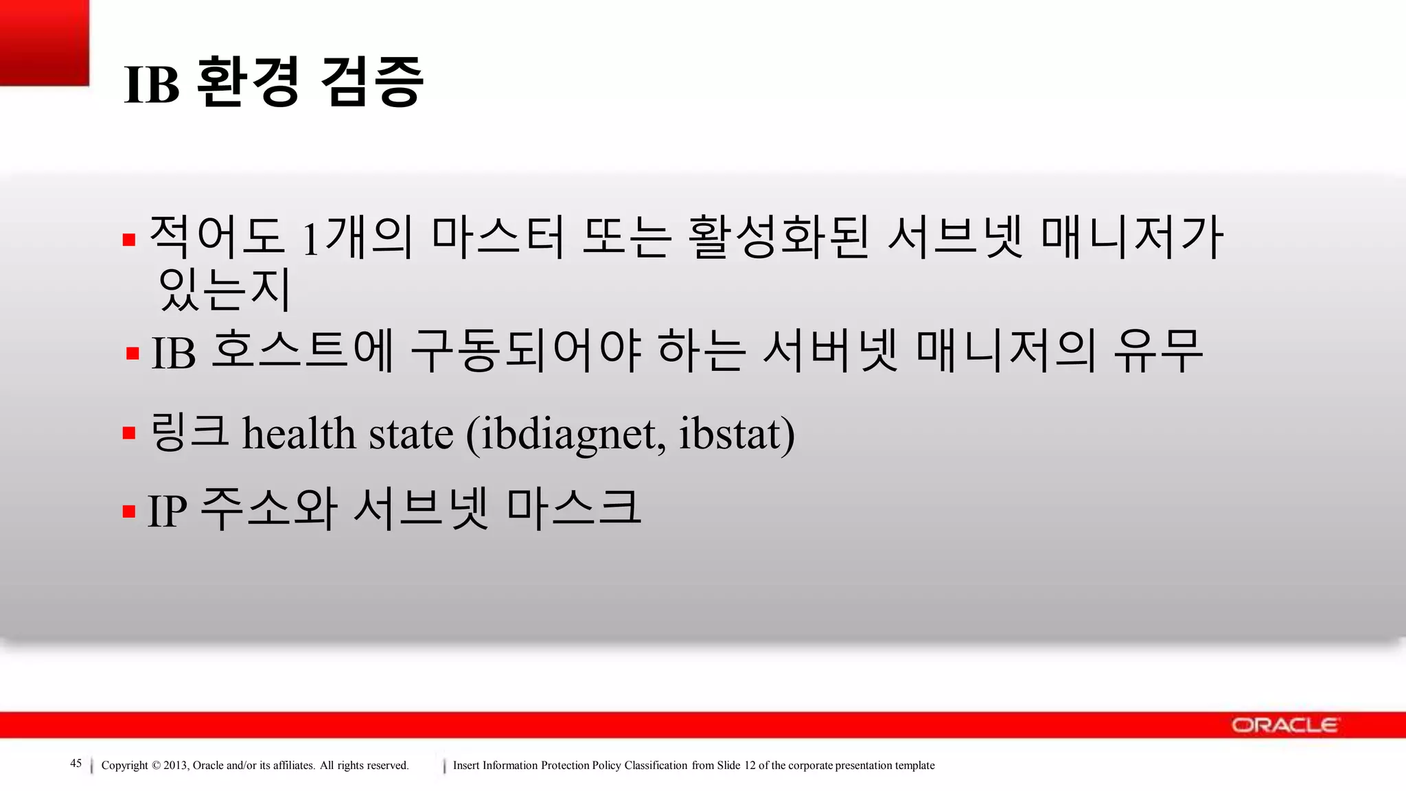 Copyright © 2013, Oracle and/or its affiliates. All rights reserved. Insert Information Protection Policy Classification from Slide 12 of the corporate presentation template45
IB 환경 검증
 적어도 1개의 마스터 또는 활성화된 서브넷 매니저가
있는지
 IB 호스트에 구동되어야 하는 서버넷 매니저의 유무
 링크 health state (ibdiagnet, ibstat)
 IP 주소와 서브넷 마스크
 
