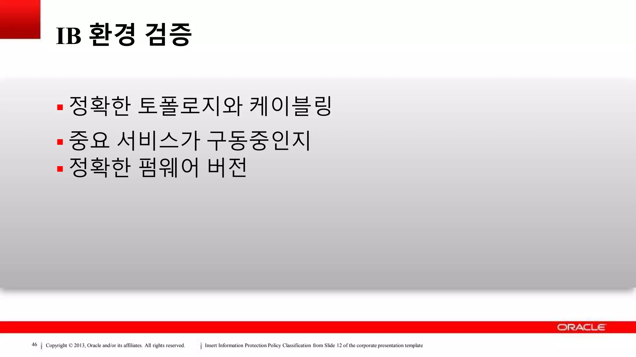 Copyright © 2013, Oracle and/or its affiliates. All rights reserved. Insert Information Protection Policy Classification from Slide 12 of the corporate presentation template46
IB 환경 검증
 정확한 토폴로지와 케이블링
 중요 서비스가 구동중인지
 정확한 펌웨어 버전
 