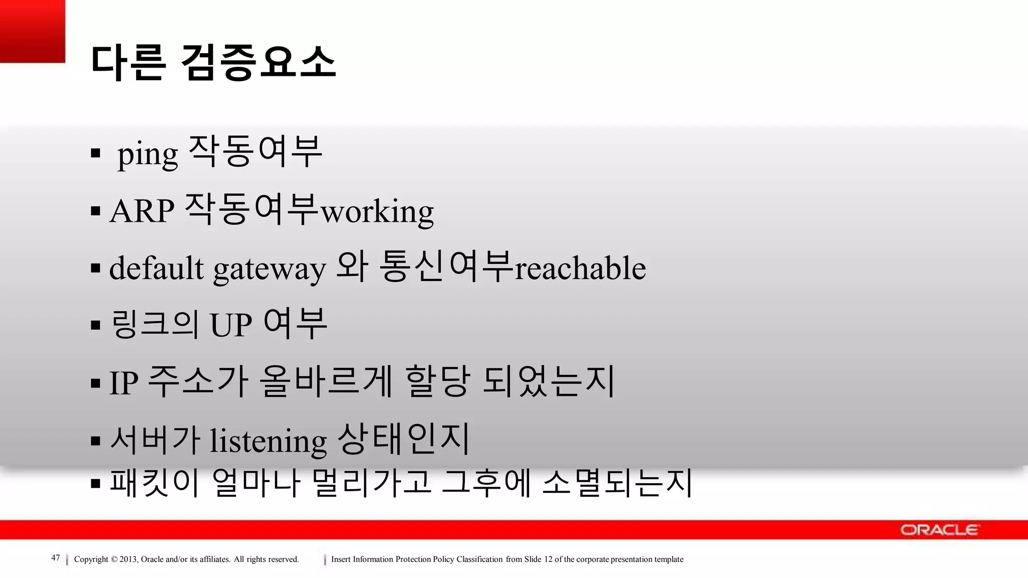 Copyright © 2013, Oracle and/or its affiliates. All rights reserved. Insert Information Protection Policy Classification from Slide 12 of the corporate presentation template47
다른 검증요소
 ping 작동여부
 ARP 작동여부working
 default gateway 와 통신여부reachable
 링크의 UP 여부
 IP 주소가 올바르게 할당 되었는지
 서버가 listening 상태인지
 패킷이 얼마나 멀리가고 그후에 소멸되는지
 