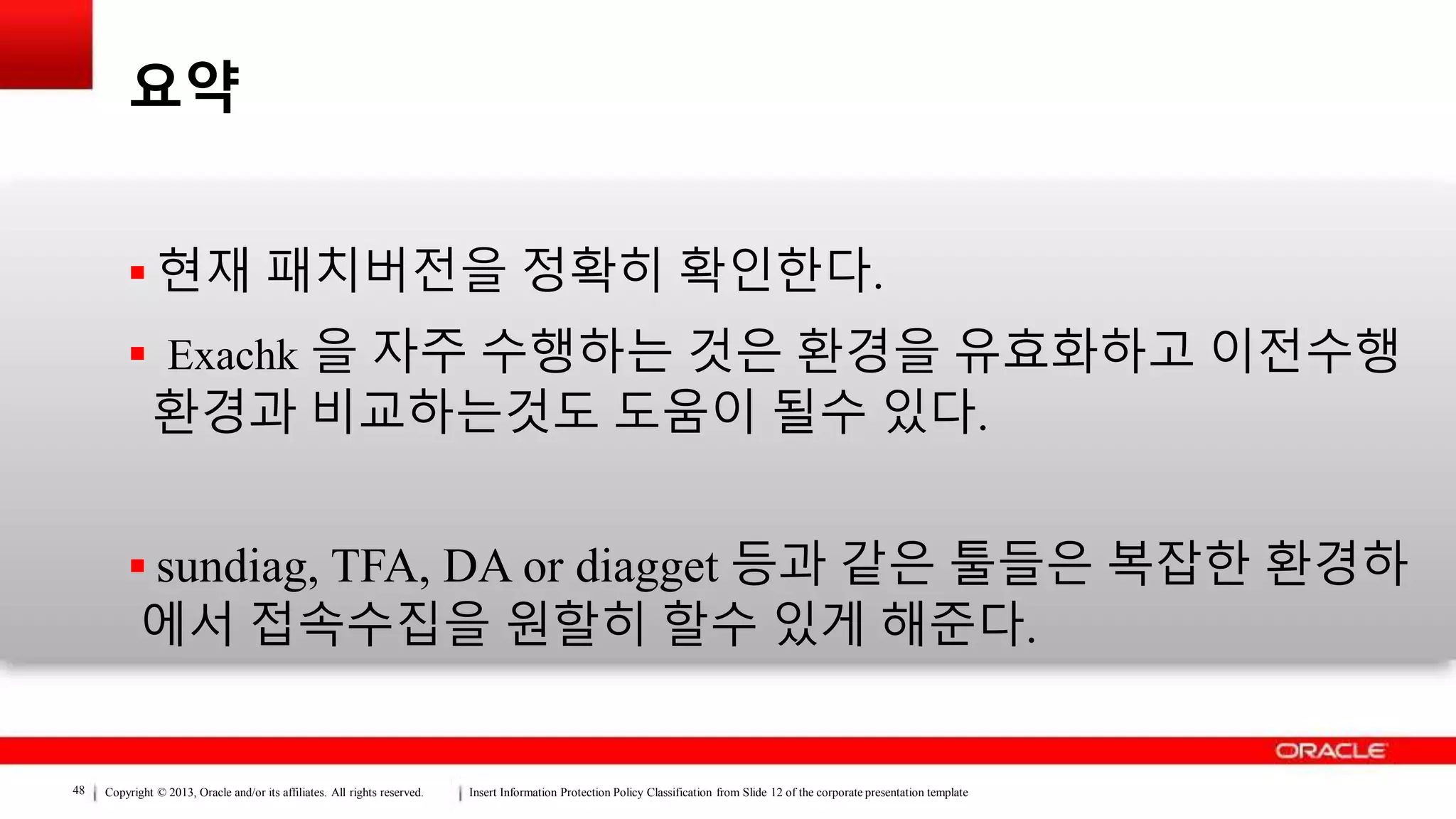 Copyright © 2013, Oracle and/or its affiliates. All rights reserved. Insert Information Protection Policy Classification from Slide 12 of the corporate presentation template48
요약
 현재 패치버전을 정확히 확인한다.
 Exachk 을 자주 수행하는 것은 환경을 유효화하고 이전수행
환경과 비교하는것도 도움이 될수 있다.
 sundiag, TFA, DA or diagget 등과 같은 툴들은 복잡한 환경하
에서 접속수집을 원할히 할수 있게 해준다.
 