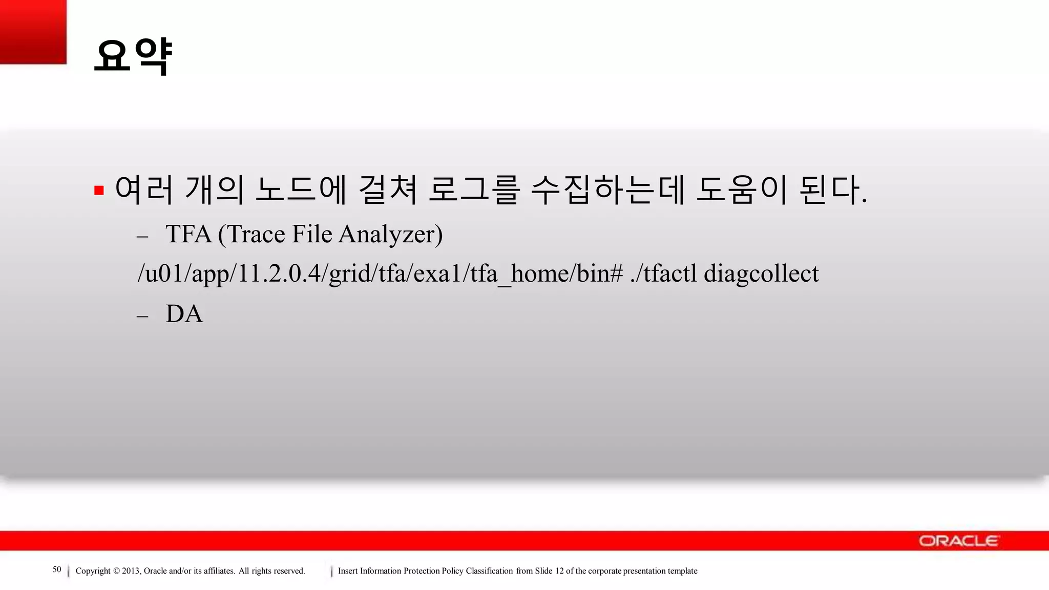 Copyright © 2013, Oracle and/or its affiliates. All rights reserved. Insert Information Protection Policy Classification from Slide 12 of the corporate presentation template50
요약
 여러 개의 노드에 걸쳐 로그를 수집하는데 도움이 된다.
– TFA (Trace File Analyzer)
/u01/app/11.2.0.4/grid/tfa/exa1/tfa_home/bin# ./tfactl diagcollect
– DA
 