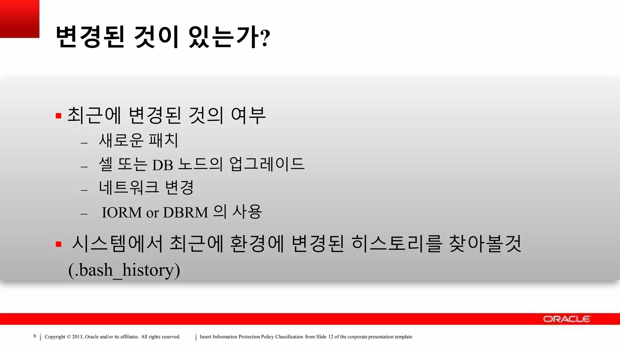Copyright © 2013, Oracle and/or its affiliates. All rights reserved. Insert Information Protection Policy Classification from Slide 12 of the corporate presentation template6
변경된 것이 있는가?
 최근에 변경된 것의 여부
– 새로운 패치
– 셀 또는 DB 노드의 업그레이드
– 네트워크 변경
– IORM or DBRM 의 사용
 시스템에서 최근에 환경에 변경된 히스토리를 찾아볼것
(.bash_history)
 
