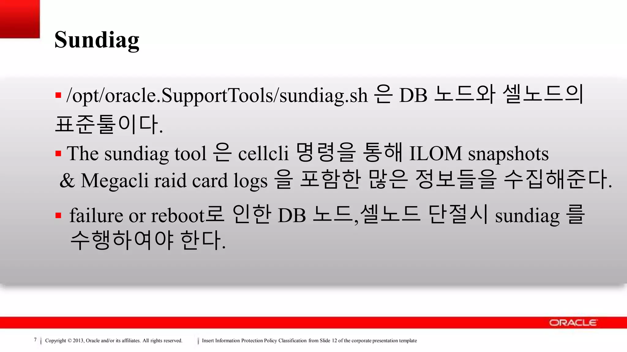 Copyright © 2013, Oracle and/or its affiliates. All rights reserved. Insert Information Protection Policy Classification from Slide 12 of the corporate presentation template7
Sundiag
 /opt/oracle.SupportTools/sundiag.sh 은 DB 노드와 셀노드의
표준툴이다.
 The sundiag tool 은 cellcli 명령을 통해 ILOM snapshots
& Megacli raid card logs 을 포함한 많은 정보들을 수집해준다.
 failure or reboot로 인한 DB 노드,셀노드 단절시 sundiag 를
수행하여야 한다.
 