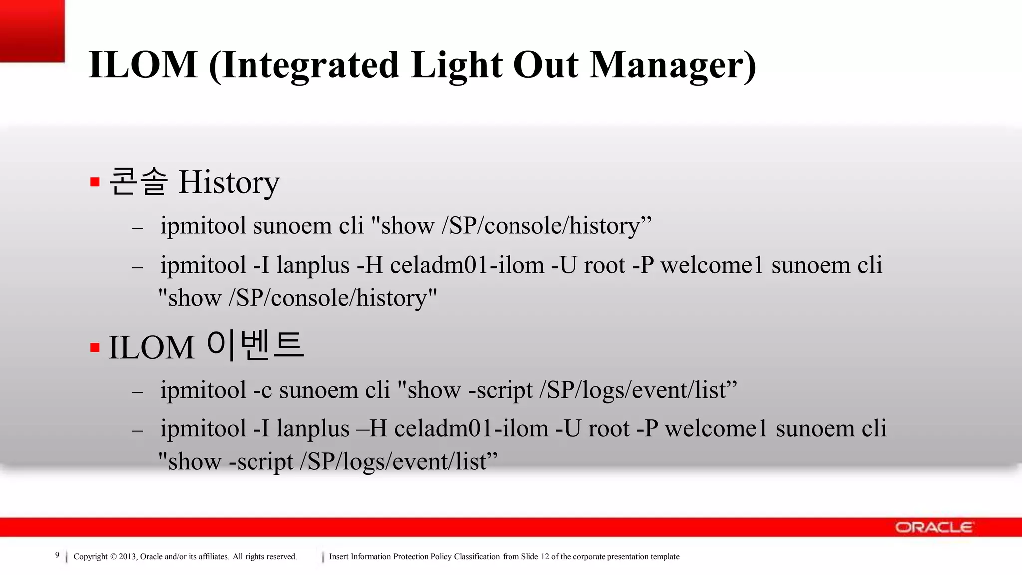 Copyright © 2013, Oracle and/or its affiliates. All rights reserved. Insert Information Protection Policy Classification from Slide 12 of the corporate presentation template9
ILOM (Integrated Light Out Manager)
 콘솔 History
– ipmitool sunoem cli "show /SP/console/history”
– ipmitool -I lanplus -H celadm01-ilom -U root -P welcome1 sunoem cli
"show /SP/console/history"
 ILOM 이벤트
– ipmitool -c sunoem cli "show -script /SP/logs/event/list”
– ipmitool -I lanplus –H celadm01-ilom -U root -P welcome1 sunoem cli
"show -script /SP/logs/event/list”
 