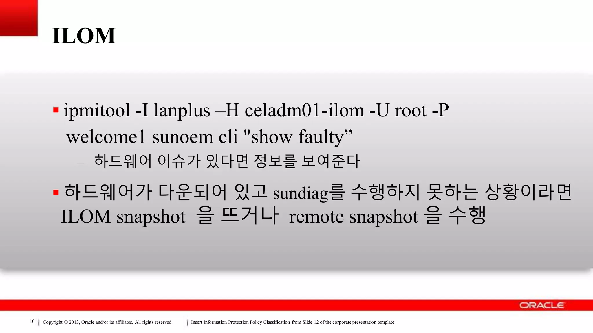 Copyright © 2013, Oracle and/or its affiliates. All rights reserved. Insert Information Protection Policy Classification from Slide 12 of the corporate presentation template10
ILOM
 ipmitool -I lanplus –H celadm01-ilom -U root -P
welcome1 sunoem cli "show faulty”
– 하드웨어 이슈가 있다면 정보를 보여준다
 하드웨어가 다운되어 있고 sundiag를 수행하지 못하는 상황이라면
ILOM snapshot 을 뜨거나 remote snapshot 을 수행
 