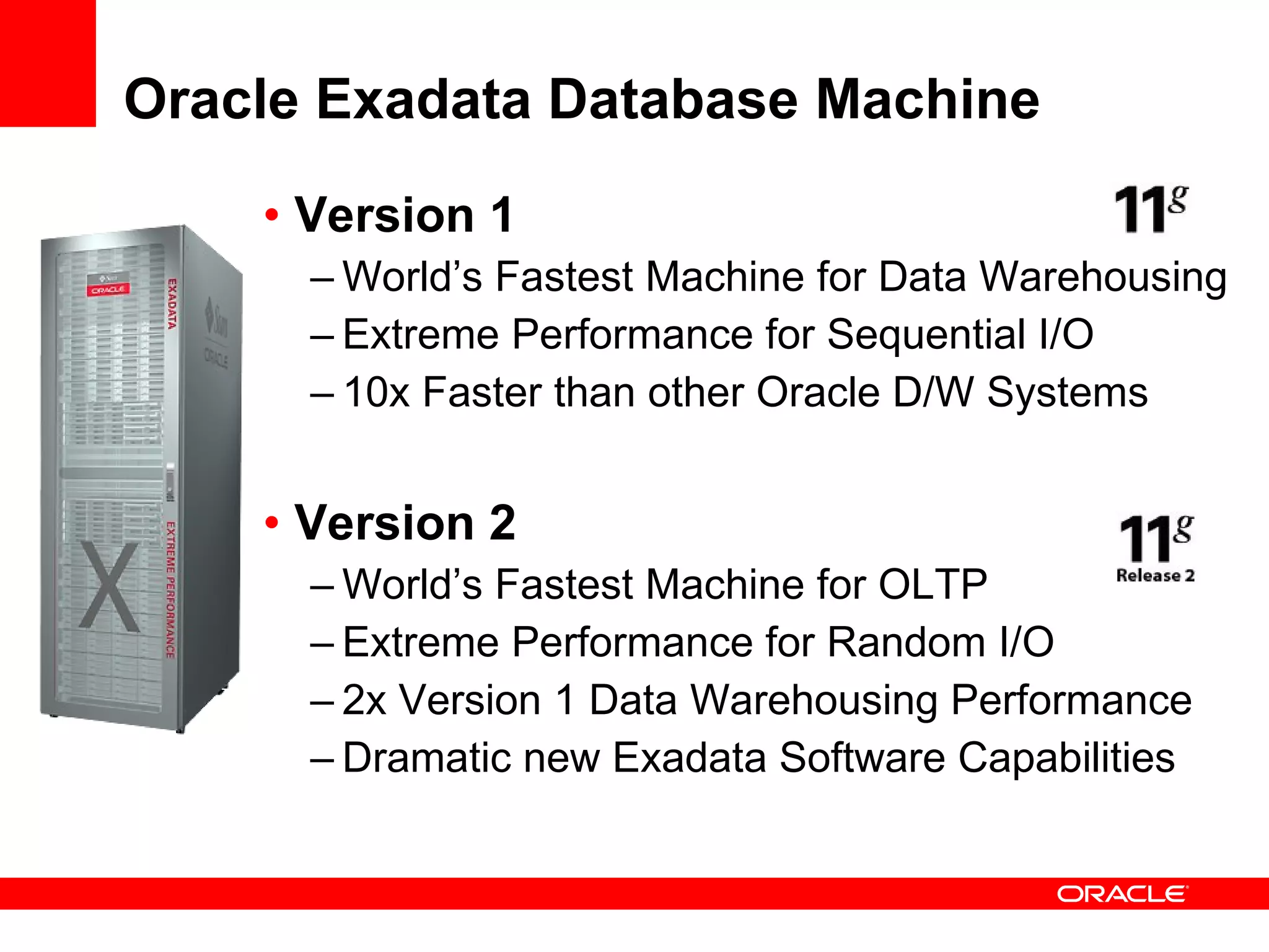 Oracle Exadata Database Machine Version 1 World’s Fastest Machine for Data Warehousing Extreme Performance for Sequential I/O 10x Faster than other Oracle D/W Systems Version 2 World’s Fastest Machine for OLTP Extreme Performance for Random I/O 2x Version 1 Data Warehousing Performance Dramatic new Exadata Software Capabilities 