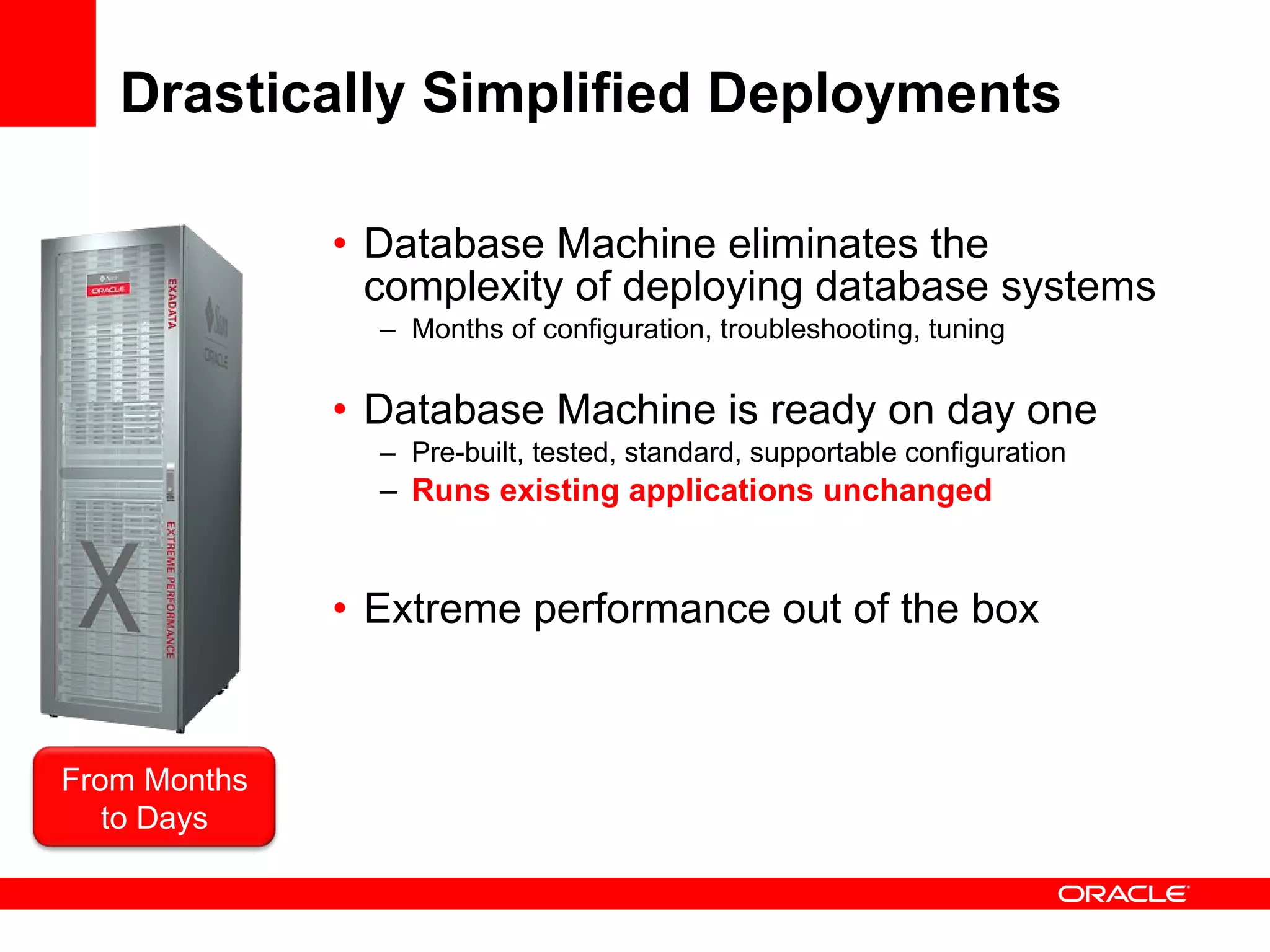 Drastically Simplified Deployments Database Machine eliminates the complexity of deploying database systems Months of configuration, troubleshooting, tuning Database Machine is ready on day one Pre-built, tested, standard, supportable configuration Runs existing applications unchanged Extreme performance out of the box From Months to Days 