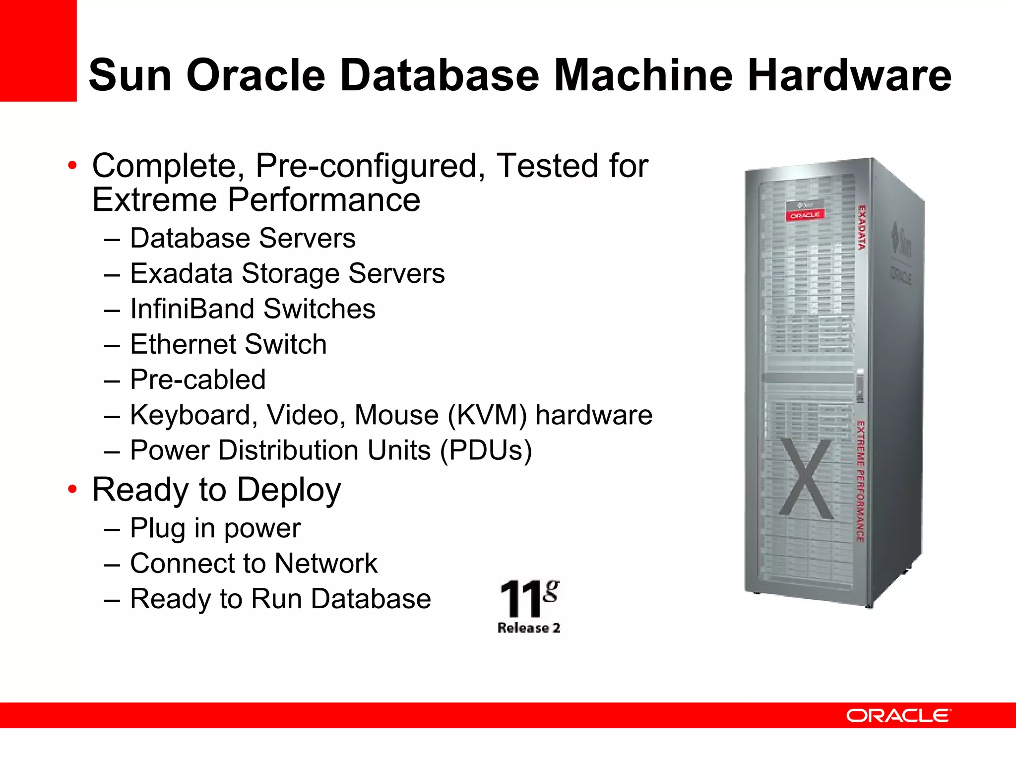Sun Oracle Database Machine Hardware Complete, Pre-configured, Tested for Extreme Performance Database Servers Exadata Storage Servers InfiniBand Switches Ethernet Switch Pre-cabled Keyboard, Video, Mouse (KVM) hardware Power Distribution Units (PDUs) Ready to Deploy Plug in power Connect to Network Ready to Run Database 