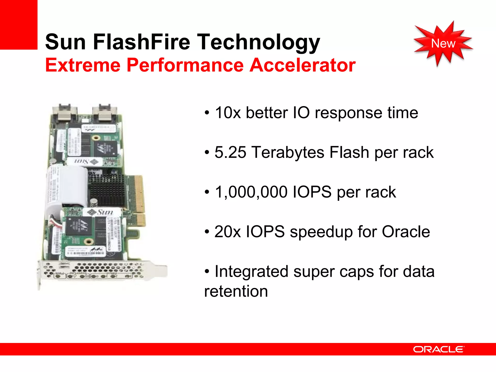 Sun FlashFire Technology Extreme Performance Accelerator •  10x better IO response time •  5.25 Terabytes Flash per rack •  1,000,000 IOPS per rack •  20x IOPS speedup for Oracle •  Integrated super caps for data retention New 