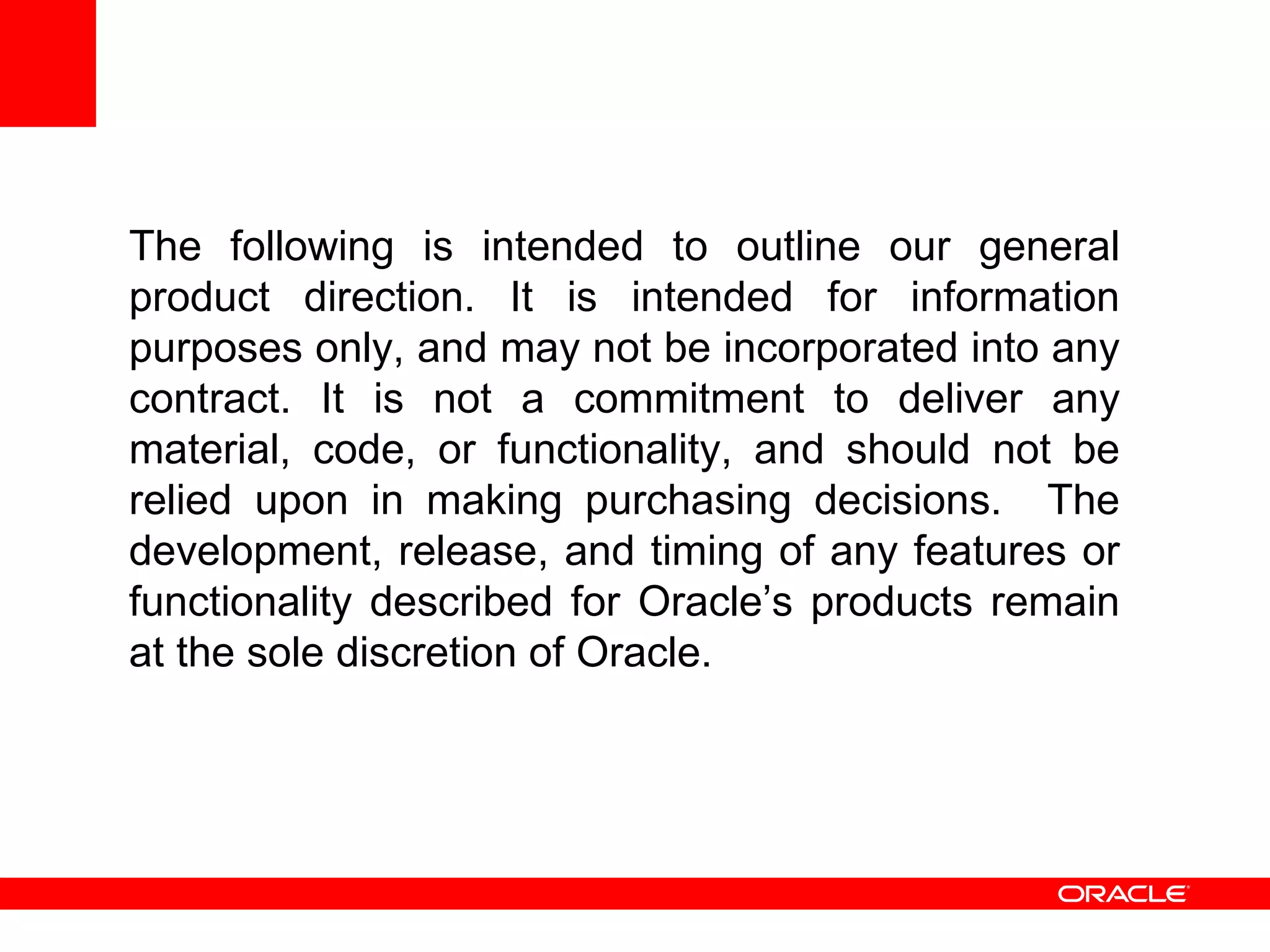 The following is intended to outline our general product direction. It is intended for information purposes only, and may not be incorporated into any contract. It is not a commitment to deliver any material, code, or functionality, and should not be relied upon in making purchasing decisions.  The development, release, and timing of any features or functionality described for Oracle’s products remain at the sole discretion of Oracle. 
