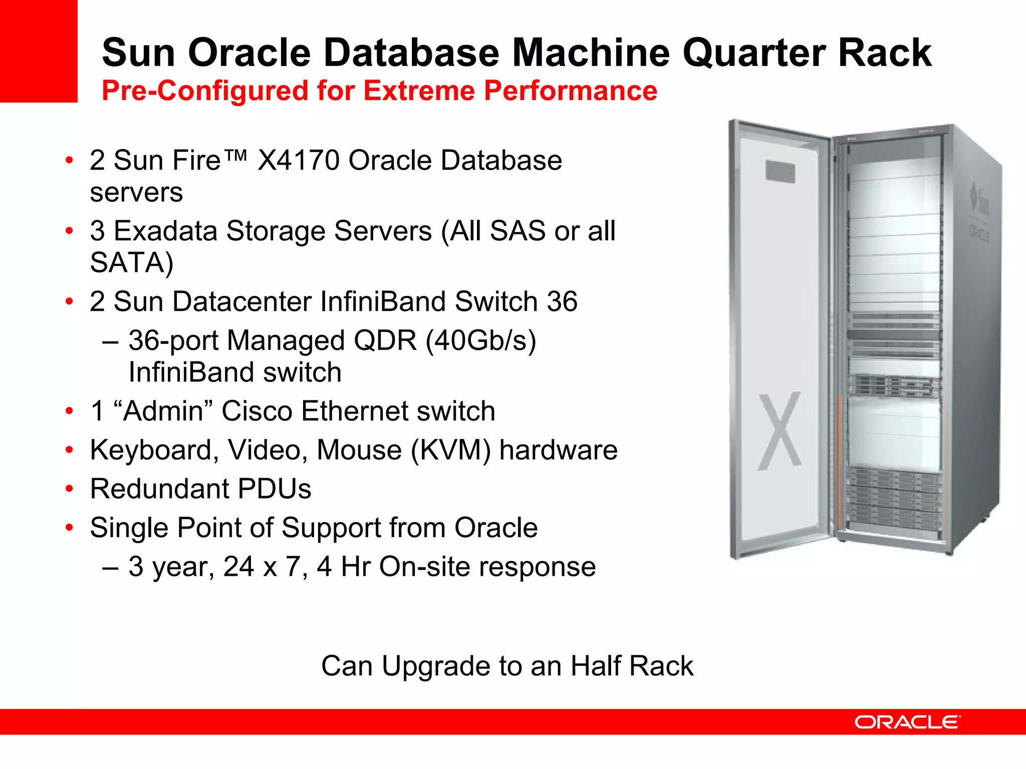 2 Sun Fire ™  X4170 Oracle Database servers 3 Exadata Storage Servers (All SAS or all SATA) 2 Sun Datacenter InfiniBand Switch 36  36-port Managed QDR (40Gb/s) InfiniBand switch 1 “Admin” Cisco Ethernet switch Keyboard, Video, Mouse (KVM) hardware Redundant PDUs Single Point of Support from Oracle 3 year, 24 x 7, 4 Hr On-site response Sun Oracle Database Machine Quarter Rack  Pre-Configured for Extreme Performance Can Upgrade to an Half Rack 
