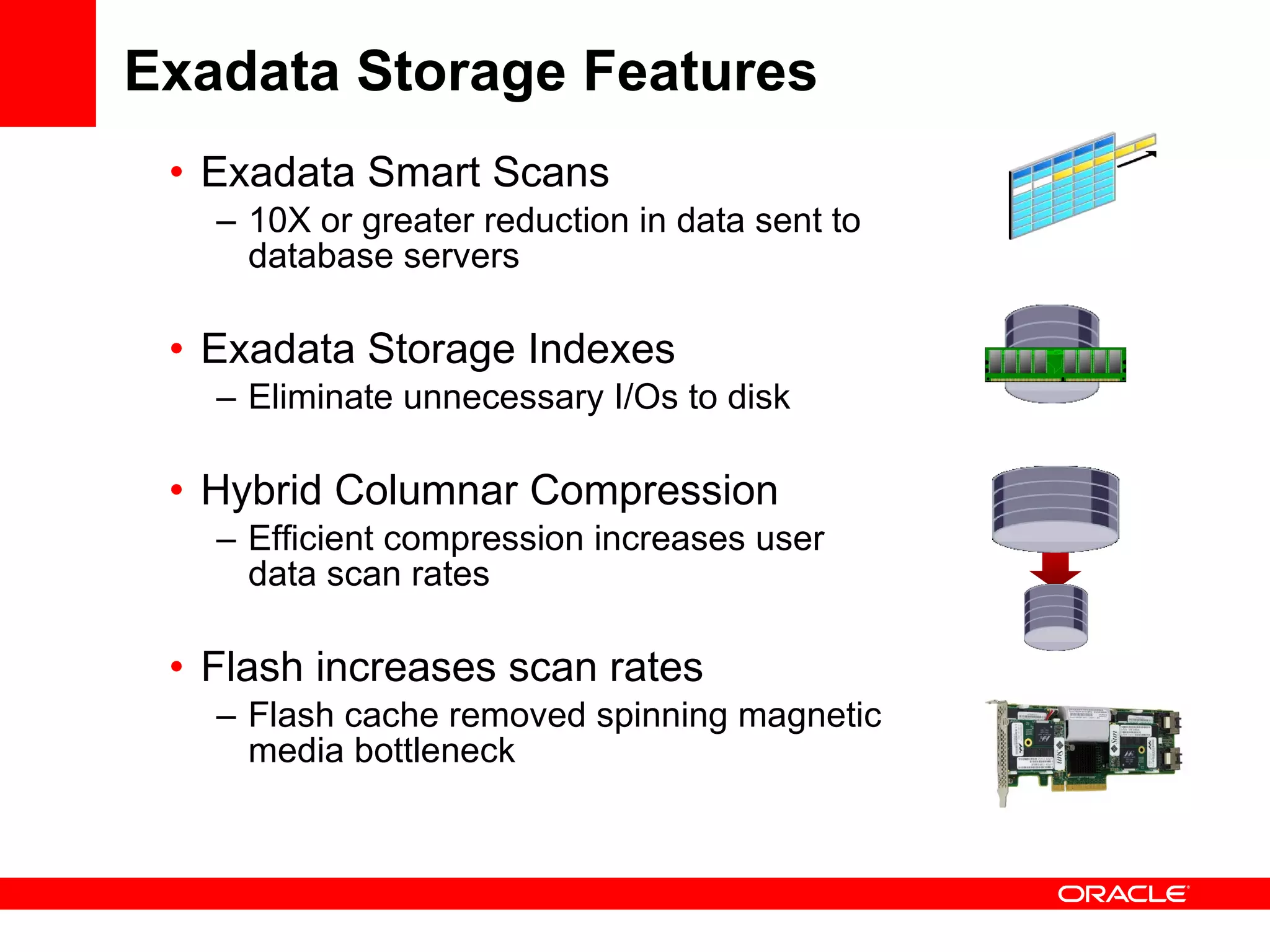 Exadata Storage Features Exadata Smart Scans 10X or greater reduction in data sent to database servers Exadata Storage Indexes Eliminate unnecessary I/Os to disk Hybrid Columnar Compression Efficient compression increases user data scan rates Flash increases scan rates Flash cache removed spinning magnetic media bottleneck 