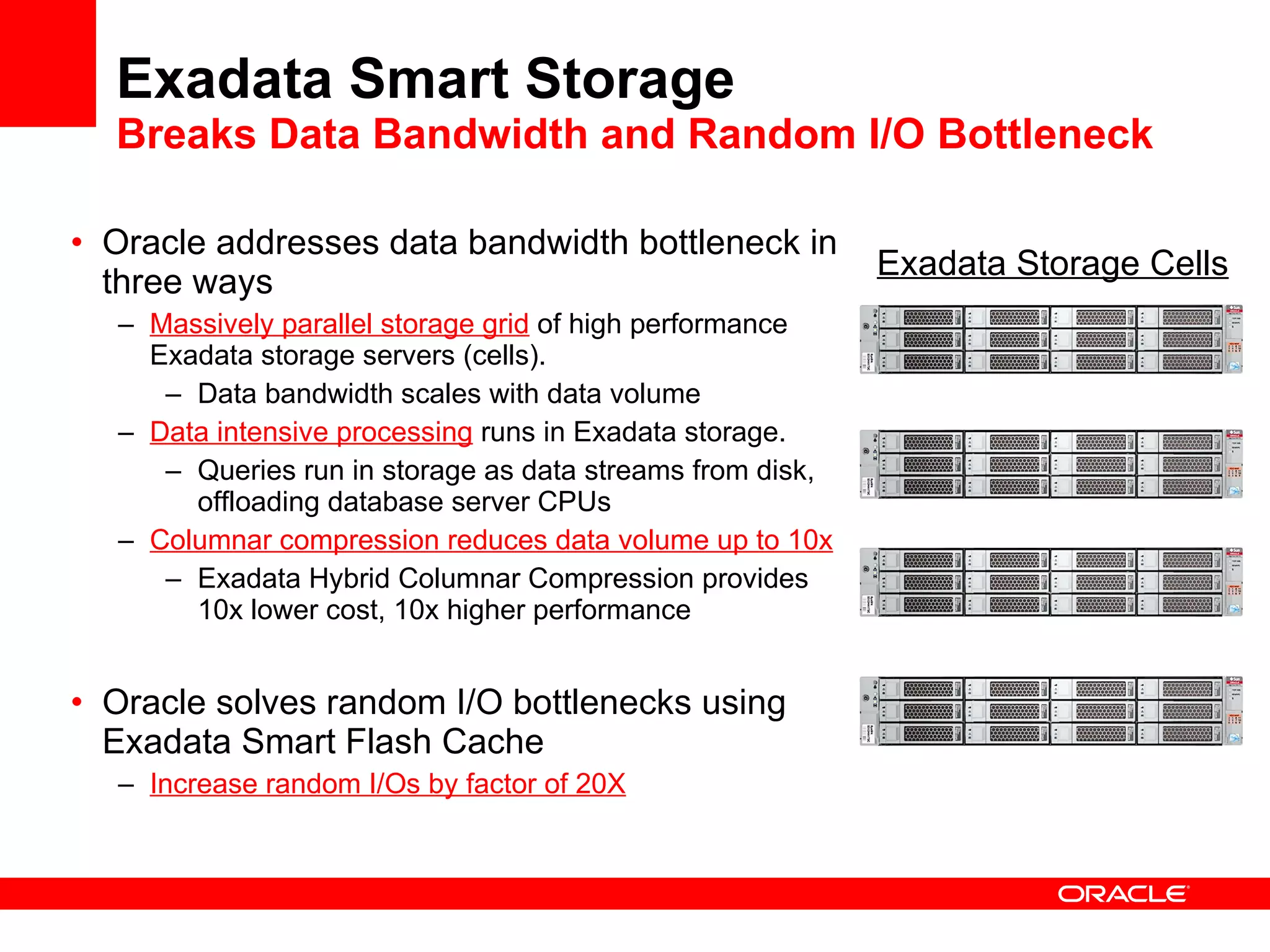 Exadata Smart Storage Breaks Data Bandwidth and Random I/O Bottleneck Oracle addresses data bandwidth bottleneck in three ways Massively parallel storage grid  of high performance Exadata storage servers (cells).  Data bandwidth scales with data volume Data intensive processing  runs in Exadata storage.  Queries run in storage as data streams from disk, offloading database server CPUs Columnar compression reduces data volume up to 10x Exadata Hybrid Columnar Compression provides 10x lower cost, 10x higher performance Oracle solves random I/O bottlenecks using Exadata Smart Flash Cache Increase random I/Os by factor of 20X Exadata Storage Cells 