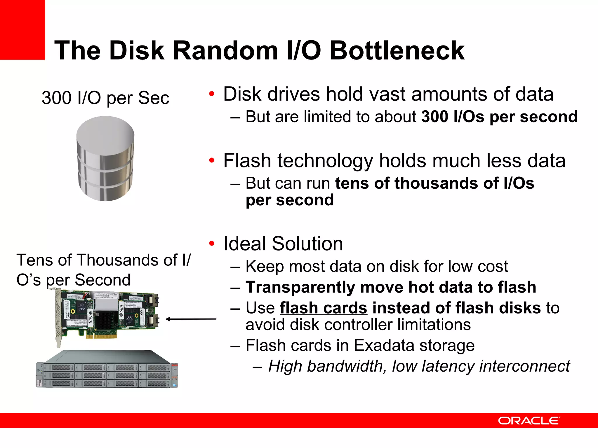 The Disk Random I/O Bottleneck Disk drives hold vast amounts of data But are limited to about  300 I/Os per second Flash technology holds much less data But can run  tens of thousands of I/Os  per second   Ideal Solution Keep most data on disk for low cost Transparently move hot data to flash Use  flash cards  instead of flash disks  to avoid disk controller limitations Flash cards in Exadata storage  High bandwidth, low latency interconnect   300 I/O per Sec Tens of Thousands of I/O’s per Second 