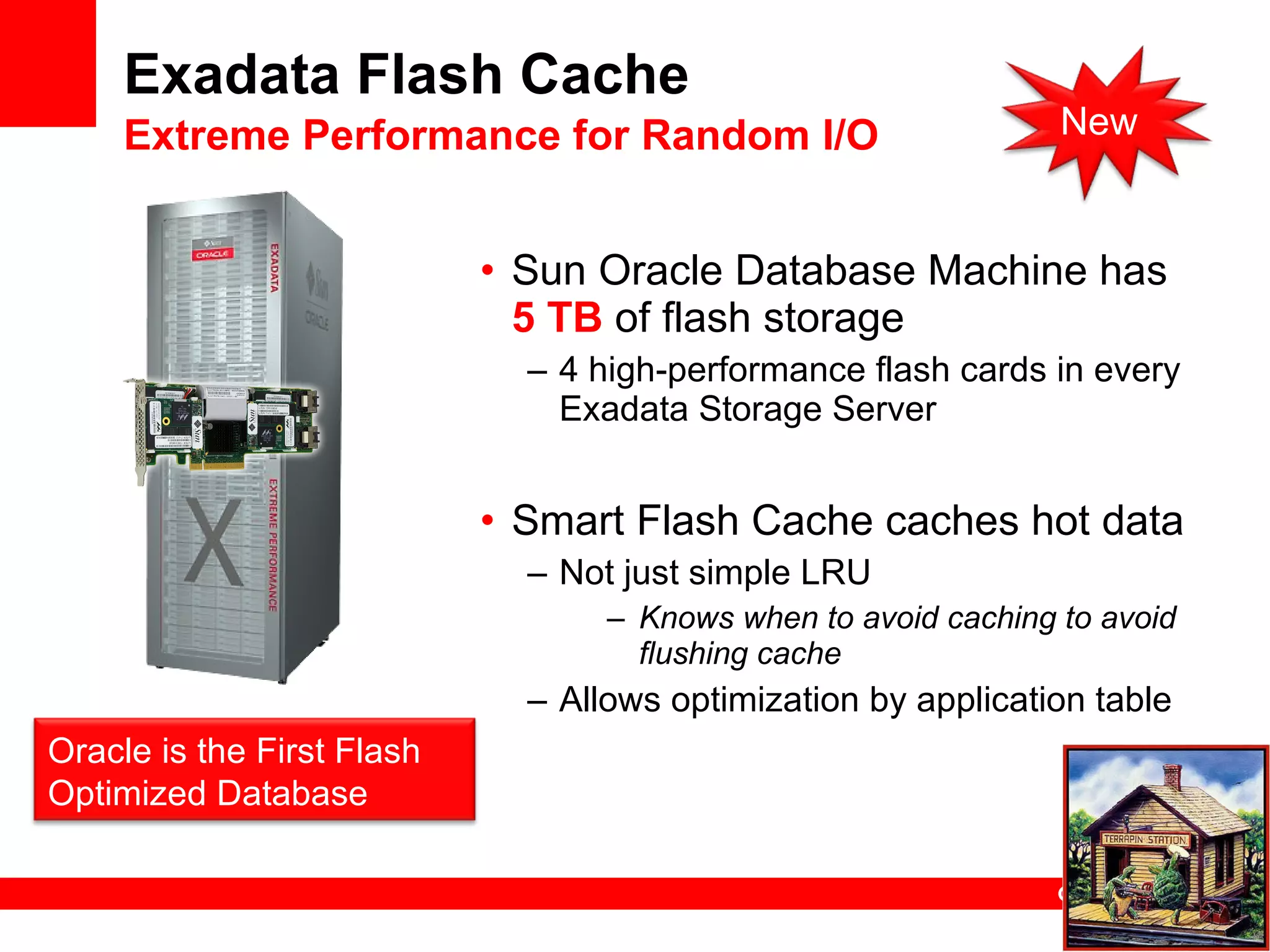 Exadata Flash Cache Extreme Performance for Random I/O Sun Oracle Database Machine has  5 TB  of flash storage 4 high-performance flash cards in every Exadata Storage Server Smart Flash Cache caches hot data Not just simple LRU Knows when to avoid caching to avoid flushing cache  Allows optimization by application table Oracle is the First Flash Optimized Database New 