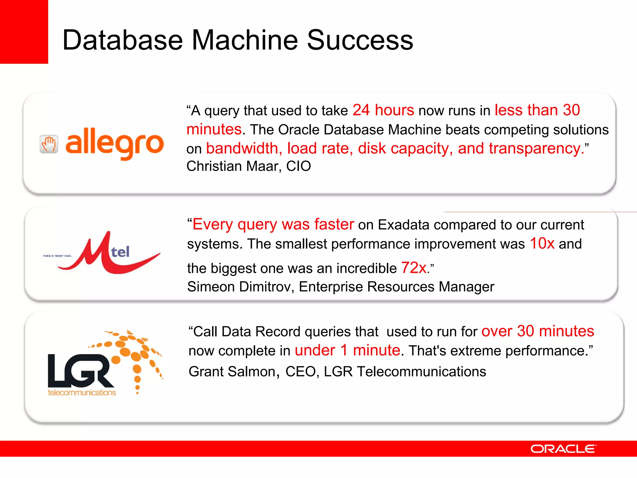 “ Every query was faster  on Exadata compared to our current systems. The smallest performance improvement was  10x  and the biggest one was an incredible  72x .”   Simeon Dimitrov, Enterprise Resources Manager “ Call Data Record queries that  used to run for  over 30 minutes   now complete in   under 1 minute . That's extreme performance.” Grant Salmon ,  CEO, LGR Telecommunications “ A query that  used to take  24 hours  now runs in  less than 30 minutes . The Oracle Database Machine  beats competing solutions on   bandwidth, load rate, disk capacity, and transparency . ”  Christian Maar, CIO Database Machine Success 
