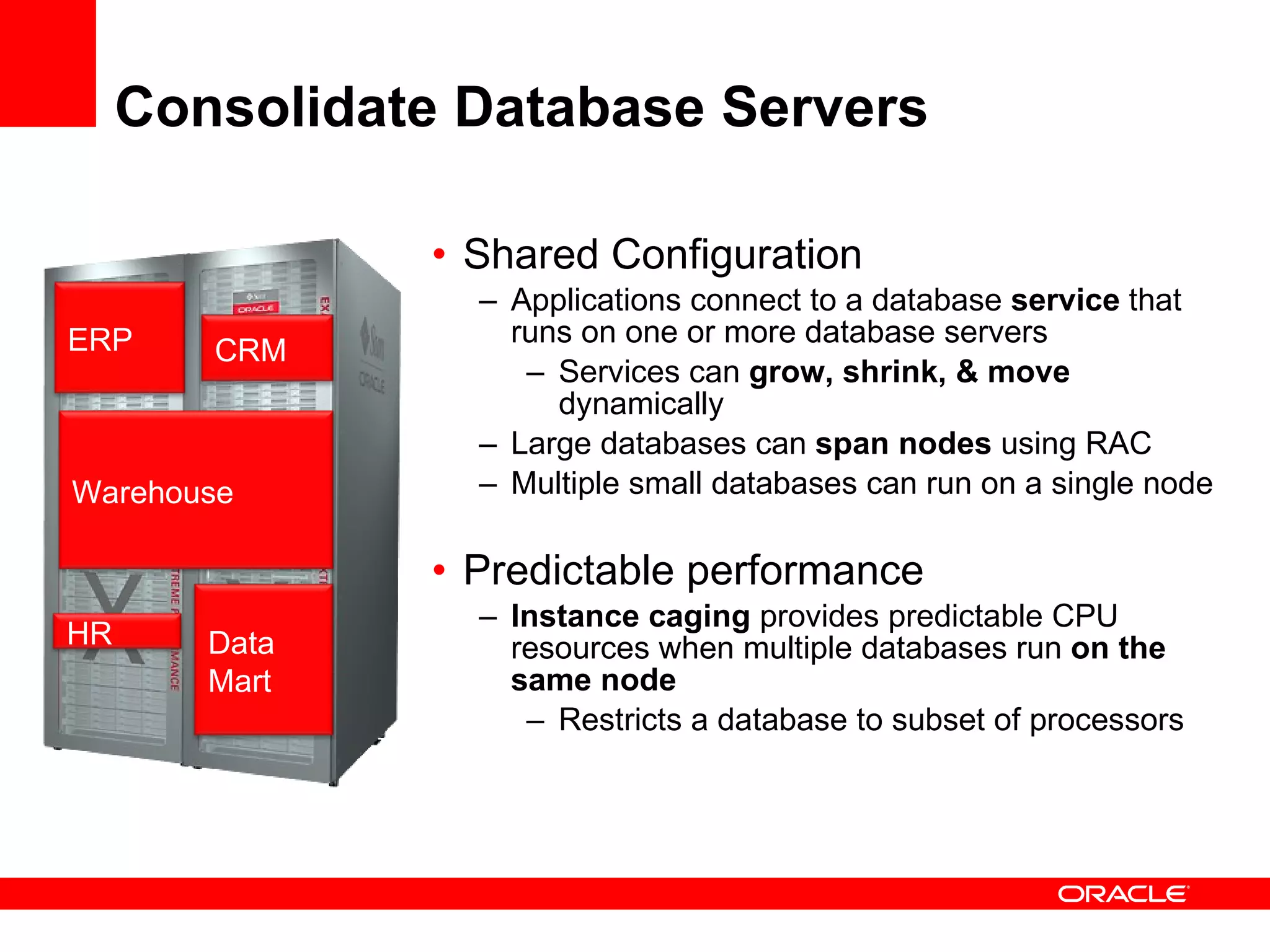 Consolidate Database Servers Shared Configuration Applications connect to a database  service  that runs on one or more database servers Services can  grow, shrink, & move  dynamically Large databases can  span nodes  using RAC Multiple small databases can run on a single node Predictable performance Instance caging  provides predictable CPU resources when multiple databases run  on the same node Restricts a database to subset of processors ERP CRM Warehouse Data  Mart HR 