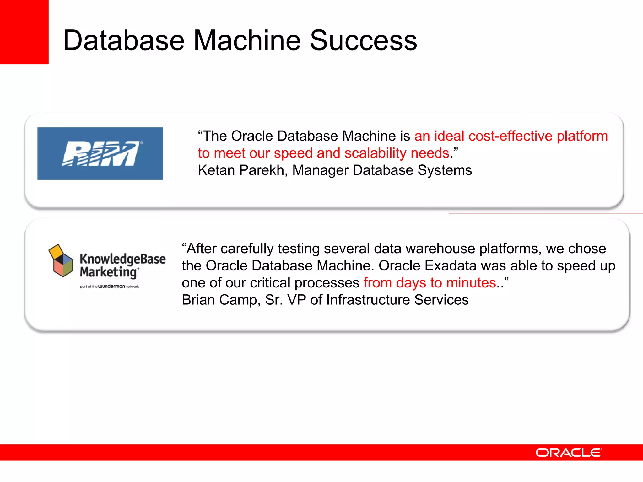 “ The Oracle Database Machine is  an ideal cost-effective platform to meet our speed and scalability needs . ” Ketan Parekh, Manager Database Systems “ After carefully testing several data warehouse platforms, we chose the Oracle Database Machine. Oracle Exadata was able to speed up one of our critical processes  from days to minutes ..”  Brian Camp, Sr. VP of Infrastructure Services Database Machine Success 