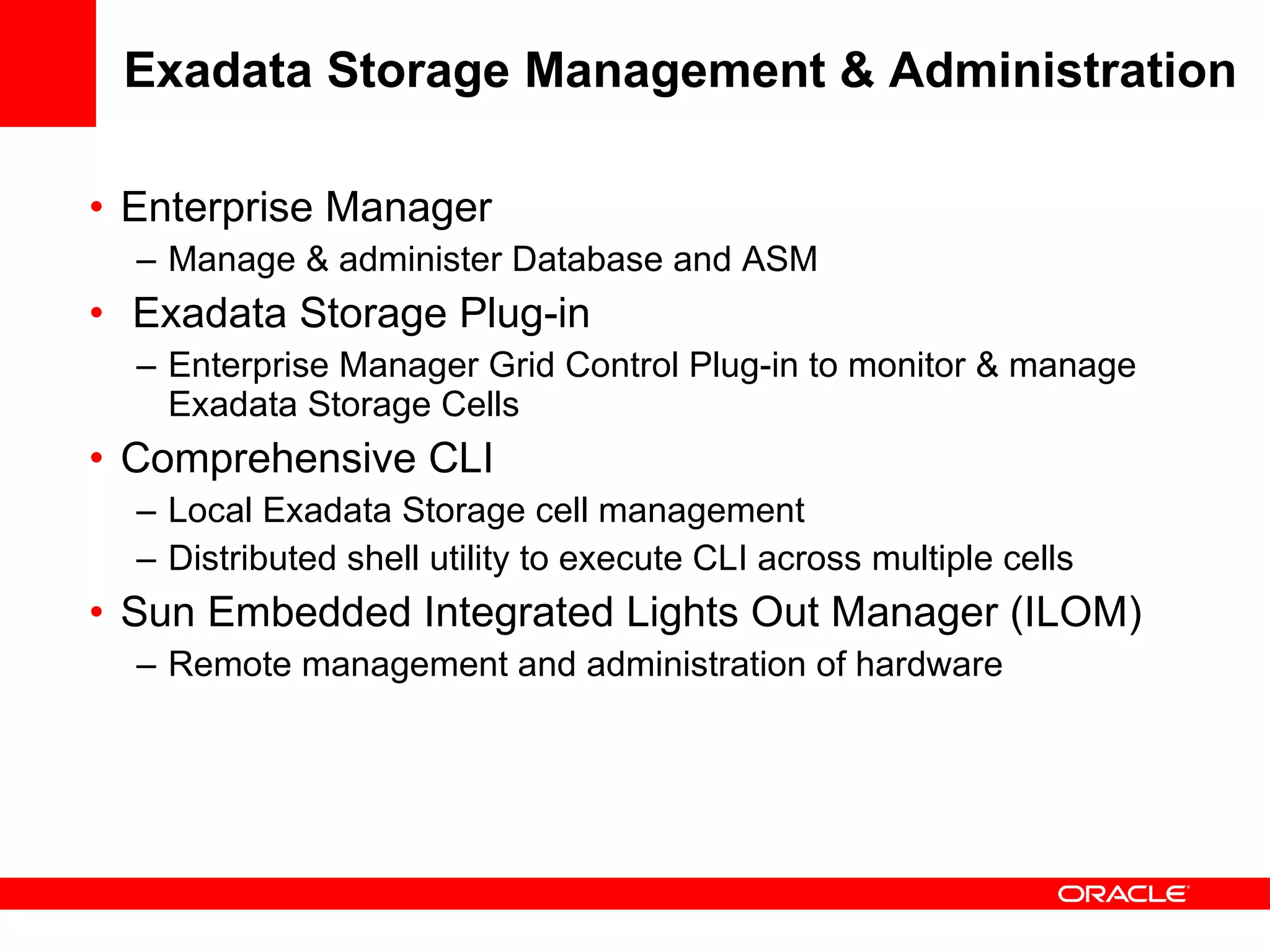 Exadata Storage Management & Administration Enterprise Manager  Manage & administer Database and ASM Exadata Storage Plug-in Enterprise Manager Grid Control Plug-in to monitor & manage Exadata Storage Cells Comprehensive CLI Local Exadata Storage cell management  Distributed shell utility to execute CLI across multiple cells Sun Embedded Integrated Lights Out Manager (ILOM) Remote management and administration of hardware 