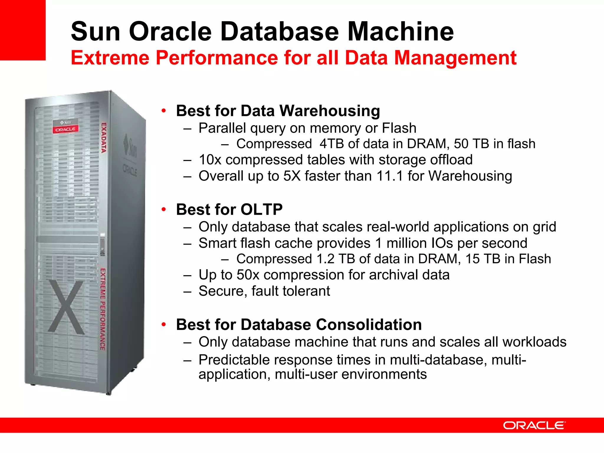 Sun Oracle Database Machine Extreme Performance for all Data Management Best for Data Warehousing Parallel query on memory or Flash Compressed  4TB of data in DRAM, 50 TB in flash 10x compressed tables with storage offload Overall up to 5X faster than 11.1 for Warehousing Best for OLTP Only database that scales real-world applications on grid Smart flash cache provides 1 million IOs per second Compressed 1.2 TB of data in DRAM, 15 TB in Flash  Up to 50x compression for archival data Secure, fault tolerant Best for Database Consolidation Only database machine that runs and scales all workloads Predictable response times in multi-database, multi-application, multi-user environments 