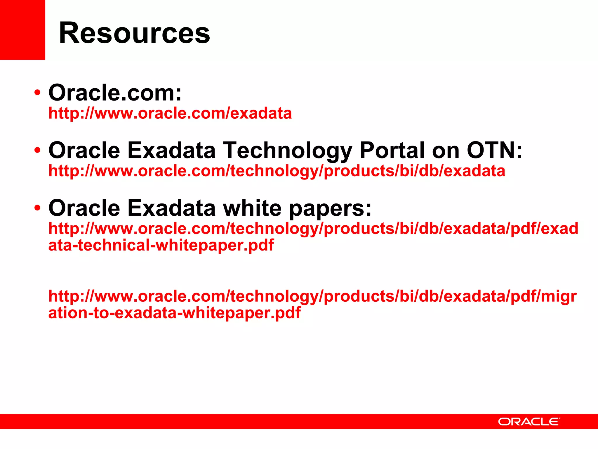 Resources Oracle.com: http://www.oracle.com/exadata Oracle Exadata Technology Portal on OTN:  http://www.oracle.com/technology/products/bi/db/exadata Oracle Exadata white papers:  http://www.oracle.com/technology/products/bi/db/exadata/pdf/exadata-technical-whitepaper.pdf http://www.oracle.com/technology/products/bi/db/exadata/pdf/migration-to-exadata-whitepaper.pdf 