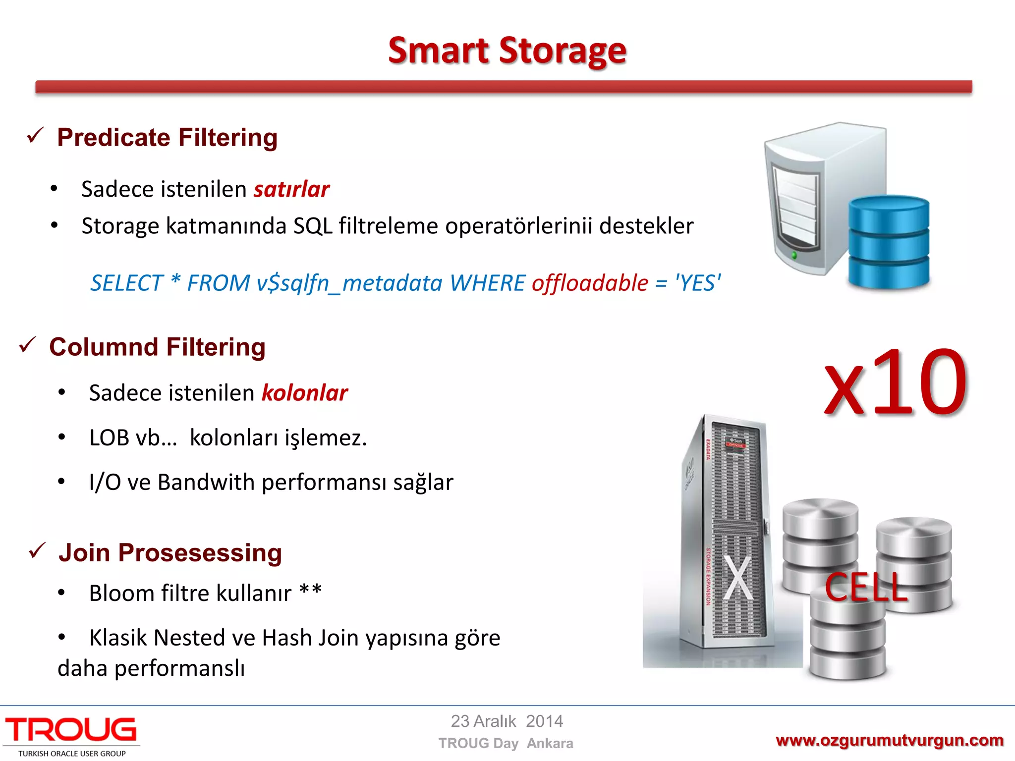 CELL
Smart Storage
www.ozgurumutvurgun.com
23 Aralık 2014
TROUG Day Ankara
x10
 Predicate Filtering
SELECT * FROM v$sqlfn_metadata WHERE offloadable = 'YES'
• Sadece istenilen satırlar
• Storage katmanında SQL filtreleme operatörlerinii destekler
 Columnd Filtering
• Sadece istenilen kolonlar
• LOB vb… kolonları işlemez.
• I/O ve Bandwith performansı sağlar
 Join Prosesessing
• Bloom filtre kullanır **
• Klasik Nested ve Hash Join yapısına göre
daha performanslı
 