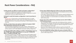 Rack Power Considerations - FAQ
Q: Why should I use OECA to model my Exadata configuration?
- In addition to facilitating the scoping and analyzing of elastic
configurations, OECA also validates your Exadata configuration on power
requirements, PDU size, weight distribution, etc.
Q: Should I model the Exadata configuration I want to purchase in
OECA?
- Yes, you must. It will provide you with detailed information on weight,
usable capacity, PDU size to order, power and cooling requirements, etc.
With this information, the quoting and booking in CPQ/Configurator will go
smoothly.
Q: Why are there three rack options in OECA for Exadata X10M?
Prior generations only had one rack option.
- To accommodate the database server with 2.25TB or 3TB of memory.
These servers have higher power requirements than the 512GB and 1.5TB
memory options, and it needs different rack power cabling configuration.
Q: Why does OECA allow adding a 2.25TB or 3TB database server to
the “X10M” Rack when it should force it to use the “X10M (3TB
DB)” or “X10M (2.25TB DB)” rack?
- This option should only be used after the purchase of the Exadata system.
If you purchased a 512GB or 1.5TB, but later you have a need to increase
the memory capacity of some of these servers, you can use OECA to model
your desired configuration to ensure that the changes are OK with your
current rack.
Q: How about CPQ/Configurator? What are the rules around this?
- It determines the type of rack depending on the database server you select.
There is no option to select the rack type.
- If you select a Quarter Rack with a certain memory capacity database server,
you can add additional database servers of the same or lower memory
capacity, not higher. It is recommended to use database servers with the
same memory size.
Q: Can I mix 2.25 or 3TB memory database servers with 512GB or
1.5TB memory servers?
- Yes, it is possible. Months or years after the Exadata purchase, customer
requirements may change, and some servers need to be upgraded to 2.25TB
or 3TB memory. Use OECA to model your desired configuration and ensure
that it is OK with your current rack.
- Note that CPQ/Configurator allows ordering a quarter rack with 3TB
database servers and mixing lower memory configuration database servers.
Q: Are the X10M PDU Cabling Tables the same as Exadata X9M-2?
- No, the X10M PDU tables are updated to reflect the greater power demands
of the X10M storage servers
20 Copyright © 2023, Oracle and/or its affiliates
 