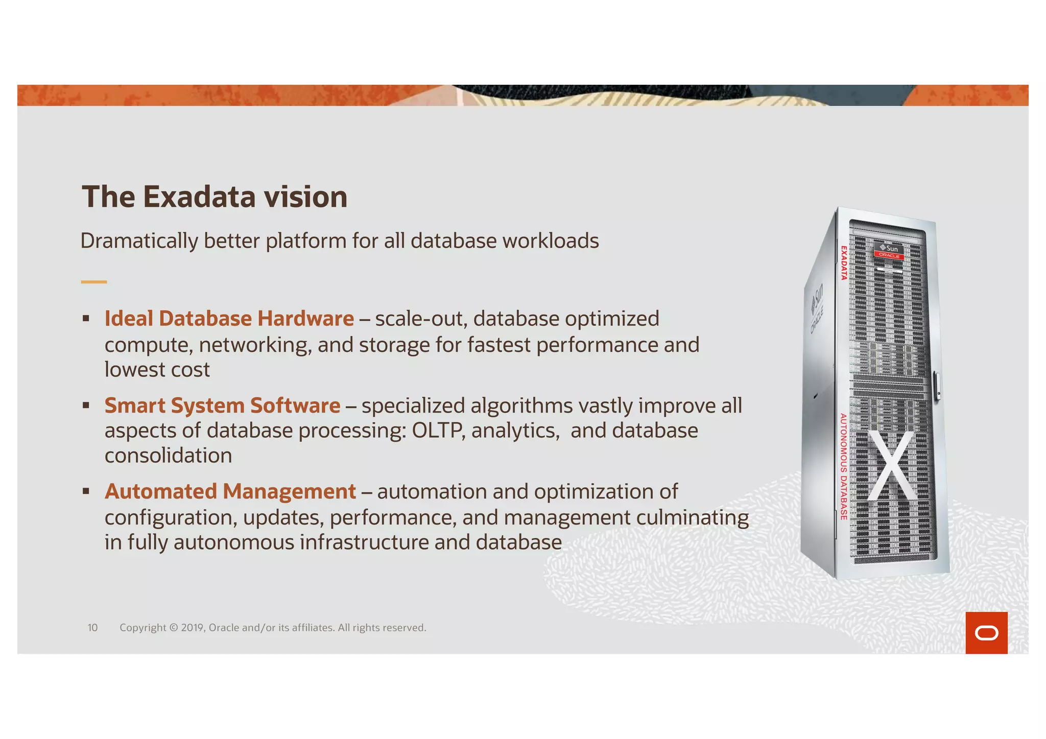 § Ideal Database Hardware – scale-out, database optimized
compute, networking, and storage for fastest performance and
lowest cost
§ Smart System Software – specialized algorithms vastly improve all
aspects of database processing: OLTP, analytics, and database
consolidation
§ Automated Management – automation and optimization of
configuration, updates, performance, and management culminating
in fully autonomous infrastructure and database
The Exadata vision
Dramatically better platform for all database workloads
Copyright © 2019, Oracle and/or its affiliates. All rights reserved.
10
 