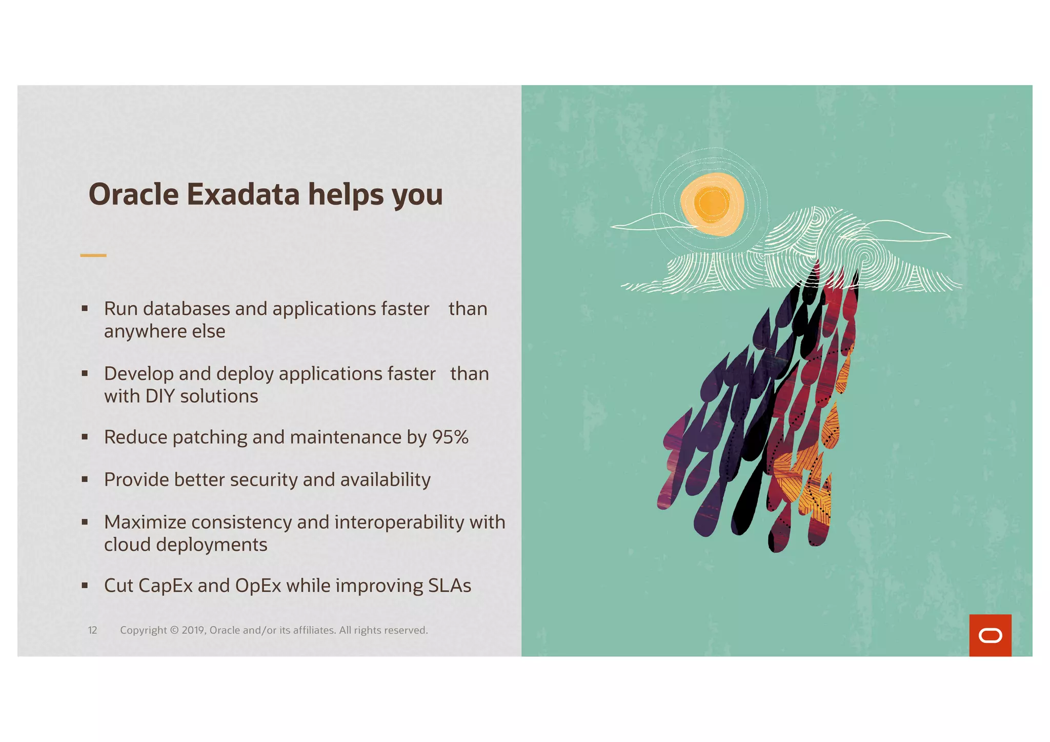 § Run databases and applications faster than
anywhere else
§ Develop and deploy applications faster than
with DIY solutions
§ Reduce patching and maintenance by 95%
§ Provide better security and availability
§ Maximize consistency and interoperability with
cloud deployments
§ Cut CapEx and OpEx while improving SLAs
Oracle Exadata helps you
Copyright © 2019, Oracle and/or its affiliates. All rights reserved.
12
 