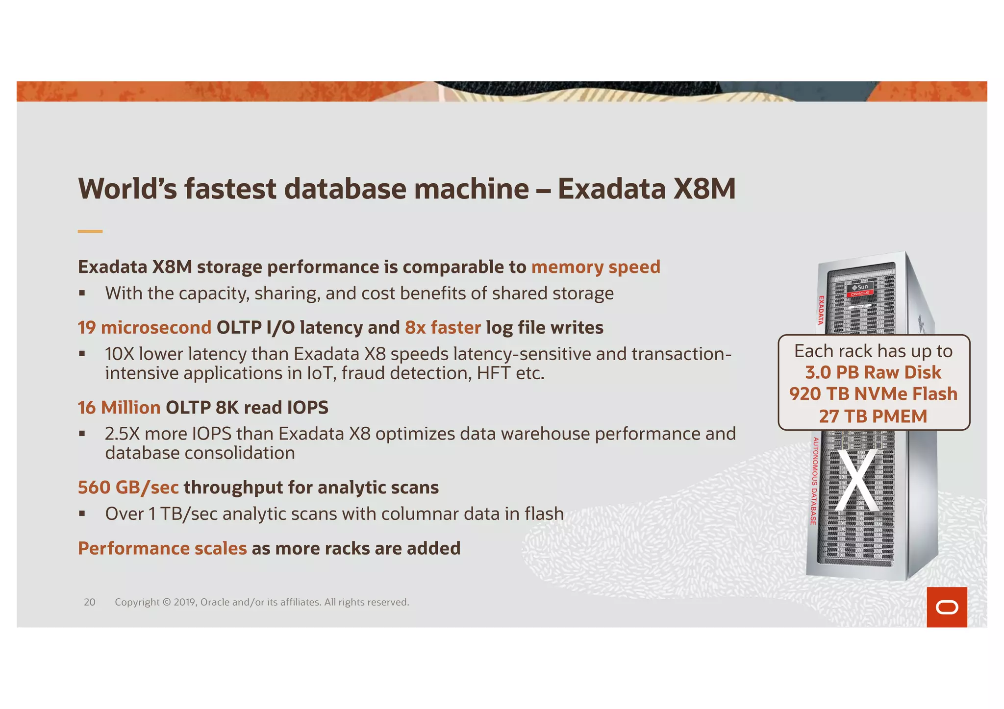World’s fastest database machine – Exadata X8M
Exadata X8M storage performance is comparable to memory speed
§ With the capacity, sharing, and cost benefits of shared storage
19 microsecond OLTP I/O latency and 8x faster log file writes
§ 10X lower latency than Exadata X8 speeds latency-sensitive and transaction-
intensive applications in IoT, fraud detection, HFT etc.
16 Million OLTP 8K read IOPS
§ 2.5X more IOPS than Exadata X8 optimizes data warehouse performance and
database consolidation
560 GB/sec throughput for analytic scans
§ Over 1 TB/sec analytic scans with columnar data in flash
Performance scales as more racks are added
Each rack has up to
3.0 PB Raw Disk
920 TB NVMe Flash
27 TB PMEM
Copyright © 2019, Oracle and/or its affiliates. All rights reserved.
20
 