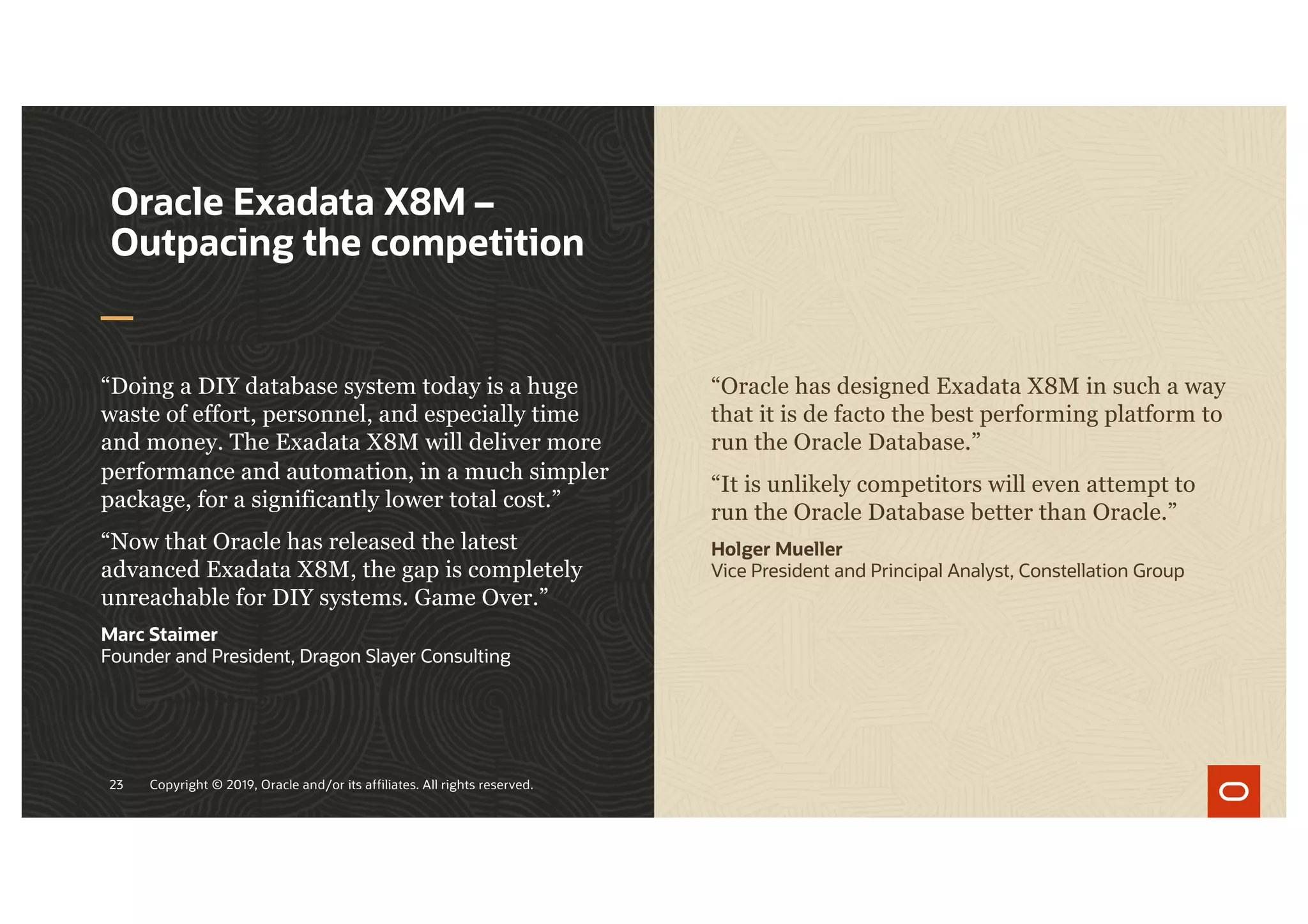 23 Copyright © 2019, Oracle and/or its affiliates. All rights reserved.
“Doing a DIY database system today is a huge
waste of effort, personnel, and especially time
and money. The Exadata X8M will deliver more
performance and automation, in a much simpler
package, for a significantly lower total cost.”
“Now that Oracle has released the latest
advanced Exadata X8M, the gap is completely
unreachable for DIY systems. Game Over.”
Marc Staimer
Founder and President, Dragon Slayer Consulting
Oracle Exadata X8M –
Outpacing the competition
“Oracle has designed Exadata X8M in such a way
that it is de facto the best performing platform to
run the Oracle Database.”
“It is unlikely competitors will even attempt to
run the Oracle Database better than Oracle.”
Holger Mueller
Vice President and Principal Analyst, Constellation Group
 
