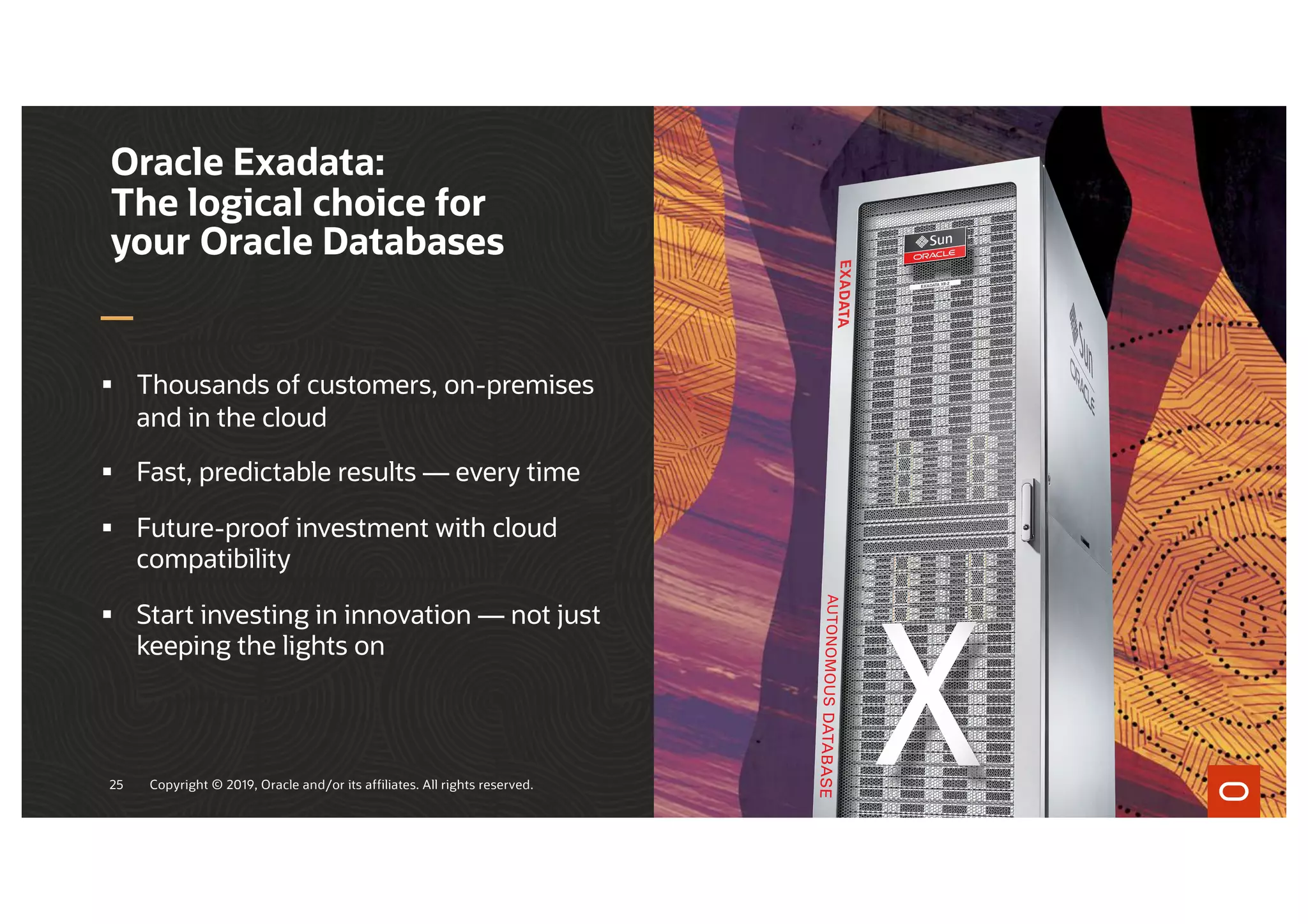 § Thousands of customers, on-premises
and in the cloud
§ Fast, predictable results — every time
§ Future-proof investment with cloud
compatibility
§ Start investing in innovation — not just
keeping the lights on
Oracle Exadata:
The logical choice for
your Oracle Databases
Copyright © 2019, Oracle and/or its affiliates. All rights reserved.
25
 