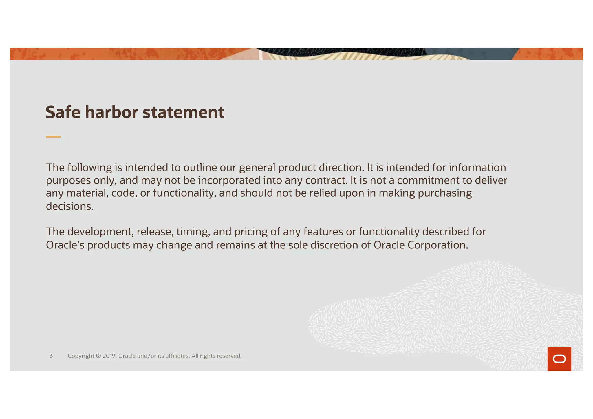 Safe harbor statement
The following is intended to outline our general product direction. It is intended for information
purposes only, and may not be incorporated into any contract. It is not a commitment to deliver
any material, code, or functionality, and should not be relied upon in making purchasing
decisions.
The development, release, timing, and pricing of any features or functionality described for
Oracle’s products may change and remains at the sole discretion of Oracle Corporation.
Copyright © 2019, Oracle and/or its affiliates. All rights reserved.
3
 