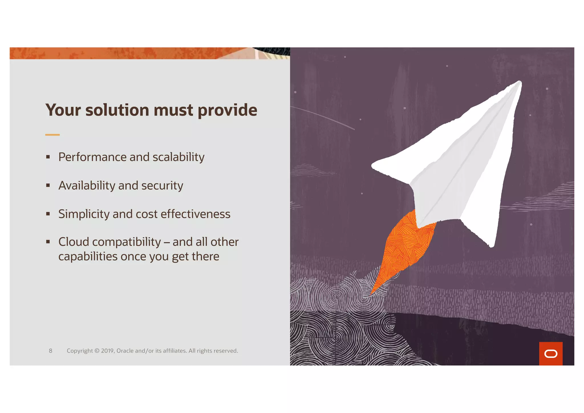 Your solution must provide
§ Performance and scalability
§ Availability and security
§ Simplicity and cost effectiveness
§ Cloud compatibility – and all other
capabilities once you get there
Copyright © 2019, Oracle and/or its affiliates. All rights reserved.
8
 