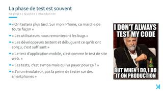 Négligée | Oubliée | Abandonnée
« On testera plus tard. Sur mon iPhone, ca marche de
toute façon »
« Les utilisateurs nous remonteront les bugs »
« Les développeurs testent et débuguent ce qu’ils ont
conçu, c'est suffisant »
« Le test d'application mobile, c'est comme le test de site
web. »
« Les tests, c’est sympa mais qui va payer pour ça ? »
« J’ai un émulateur, pas la peine de tester sur des
smartphones »
La phase de test est souvent
 