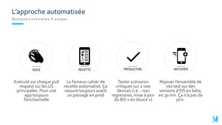 L’approche automatisée
Quelques exemples d’usages
PRODUCTION
Tester scénarios
critiques sur 2 000
devices (i.e. : non
regression, mise à jour
du BO « en douce »)
RECETTE
Le fameux cahier de
recette automatisé. Ça
rassure toujours avant
un passage en prod
AGILE
Exécuté sur chaque pull
request sur les US
principales. Pour une
app toujours
fonctionnelle
ANTICIPER
Rejouer l’ensemble de
vos test sur des
versions d’OS en béta,
en 30 mn. Ça n’a pas de
prix.
 