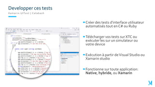 Xamarin.UITest | Calabash
Créer des tests d'interface utilisateur
automatisés tout en C# ou Ruby
Télécharger vos tests sur XTC ou
exécuter les sur un simulateur ou
votre device
Exécution à partir deVisual Studio ou
Xamarin studio
Fonctionne sur toute application:
Native, hybride, ou Xamarin
Developper ces tests
 