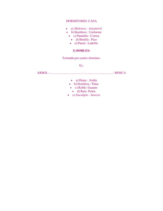 DORMITORIO: CASA

                                   a) Maletera : Automóvil
                                   b) Bombero : Uniforme
                                     c) Pantalón : Correa
                                       d) Botella : Pico
                                      e) Pared : Ladrillo

                                     3) DOBLES:

                          Formada por cuatro términos.

                                            Ej.:

ARBOL :........................................ : ....................................: MOSCA

                                        a) Hojas : Araña
                                      b) Hortaliza : Patas
                                       c) Roble: Gusano
                                         d) Raíz: Polen
                                     e) Eucalipto : Insecto
 