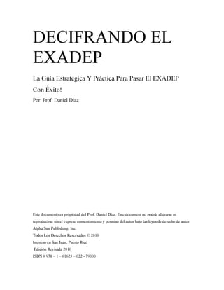 DECIFRANDO EL
EXADEP
La Guía Estratégica Y Práctica Para Pasar El EXADEP
        r

Con Exito!
Por: Prof. Daniel Díaz




Este documento es propiedad del Prof. Daniel Díaz. Este document no podrá alterarse ni
reproducirse sin el expreso consentimiento y permiso del autor bajo las leyes de derecho de autor.
Alpha Sun Publishing, Inc.
Todos Los Derechos Reservados © 2010
Impreso en San Juan, Puerto Rico
Edición Revisada 2010
ISBN # 978 - 1 - 61623 - 022 - 79000
 