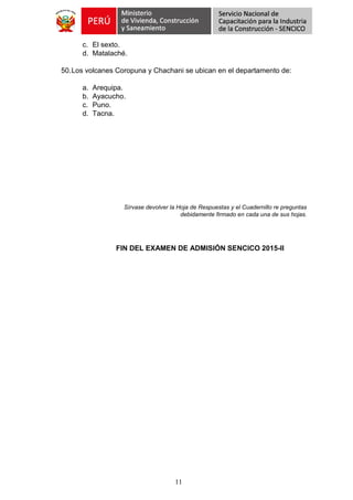 11
c. El sexto.
d. Matalaché.
50.Los volcanes Coropuna y Chachani se ubican en el departamento de:
a. Arequipa.
b. Ayacucho.
c. Puno.
d. Tacna.
Sírvase devolver la Hoja de Respuestas y el Cuadernillo re preguntas
debidamente firmado en cada una de sus hojas.
FIN DEL EXAMEN DE ADMISIÓN SENCICO 2015-II
 